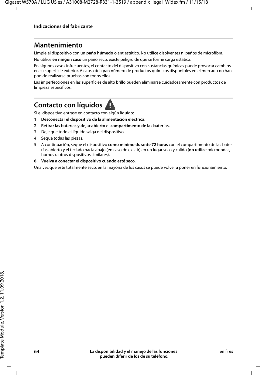 Template Module, Version 1.2, 11.09.2018,Indicaciones del fabricanteGigaset W570A / LUG US es / A31008-M2728-R331-1-3S19 / appendix_legal_Widex.fm / 11/15/1864 La disponibilidad y el manejo de las funciones  pueden diferir de los de su teléfono.en fr esMantenimientoLimpie el dispositivo con un paño húmedo o antiestático. No utilice disolventes ni paños de microfibra.No utilice en ningún caso un paño seco: existe peligro de que se forme carga estática.En algunos casos infrecuentes, el contacto del dispositivo con sustancias químicas puede provocar cambios en su superficie exterior. A causa del gran número de productos químicos disponibles en el mercado no han podido realizarse pruebas con todos ellos.Las imperfecciones en las superficies de alto brillo pueden eliminarse cuidadosamente con productos de limpieza específicos.Contacto con líquidos Si el dispositivo entrase en contacto con algún líquido:1 Desconectar el dispositivo de la alimentación eléctrica.2 Retirar las baterías y dejar abierto el compartimento de las baterías.3 Deje que todo el líquido salga del dispositivo.4 Seque todas las piezas. 5 A continuación, seque el dispositivo como mínimo durante 72 horas con el compartimento de las bate-rías abierto y el teclado hacia abajo (en caso de existir) en un lugar seco y calido (no utilice microondas, hornos u otros dispositivos similares). 6 Vuelva a conectar el dispositivo cuando esté seco.Una vez que esté totalmente seco, en la mayoría de los casos se puede volver a poner en funcionamiento.