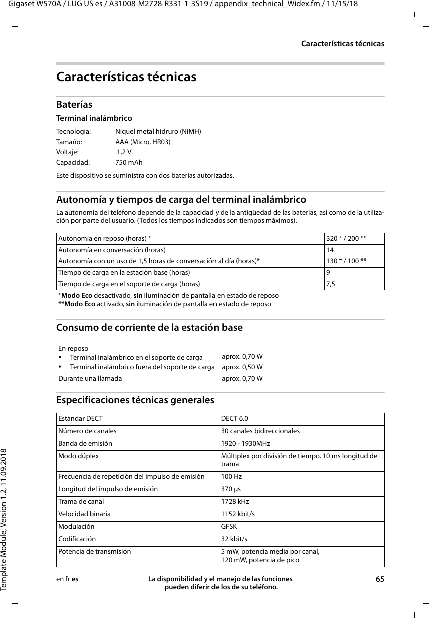 Gigaset W570A / LUG US es / A31008-M2728-R331-1-3S19 / appendix_technical_Widex.fm / 11/15/18Template Module, Version 1.2, 11.09.2018Características técnicasLa disponibilidad y el manejo de las funciones  pueden diferir de los de su teléfono. 65en fr esCaracterísticas técnicasBateríasTerminal inalámbrico Este dispositivo se suministra con dos baterías autorizadas.Autonomía y tiempos de carga del terminal inalámbricoLa autonomía del teléfono depende de la capacidad y de la antigüedad de las baterías, así como de la utiliza-ción por parte del usuario. (Todos los tiempos indicados son tiempos máximos).Consumo de corriente de la estación baseEspecificaciones técnicas generalesTecnología:  Níquel metal hidruro (NiMH)Tamaño:  AAA (Micro, HR03)Voltaje:  1,2 VCapacidad: 750 mAhAutonomía en reposo (horas) * 320 * / 200 **Autonomía en conversación (horas) 14Autonomía con un uso de 1,5 horas de conversación al día (horas)* 130 * / 100 **Tiempo de carga en la estación base (horas)  9Tiempo de carga en el soporte de carga (horas)  7,5*Modo Eco desactivado, sin iluminación de pantalla en estado de reposo**Modo Eco activado, sin iluminación de pantalla en estado de reposoEn reposo•Terminal inalámbrico en el soporte de carga•Terminal inalámbrico fuera del soporte de cargaaprox. 0,70 Waprox. 0,50 WDurante una llamada aprox. 0,70 WEstándar DECT DECT 6.0Número de canales 30 canales bidireccionalesBanda de emisión 1920 - 1930MHzModo dúplex Múltiplex por división de tiempo, 10 ms longitud de tramaFrecuencia de repetición del impulso de emisión 100 HzLongitud del impulso de emisión 370 μsTrama de canal 1728 kHzVelocidad binaria 1152 kbit/sModulación GFSKCodificación 32 kbit/sPotencia de transmisión 5 mW, potencia media por canal,120 mW, potencia de pico