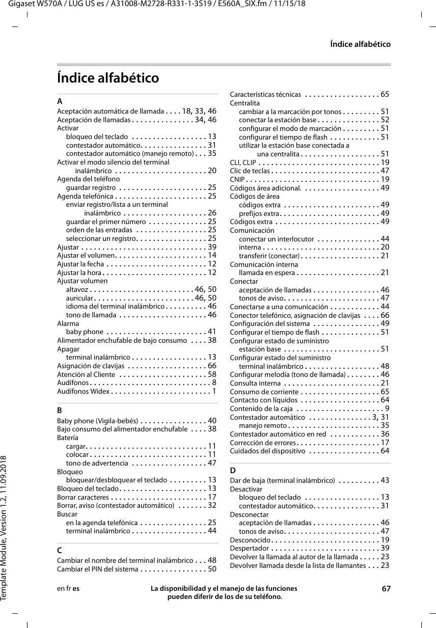 Gigaset W570A / LUG US es / A31008-M2728-R331-1-3S19 / E560A_SIX.fm / 11/15/18Template Module, Version 1.2, 11.09.2018Índice alfabéticoLa disponibilidad y el manejo de las funciones  pueden diferir de los de su teléfono. 67en fr esÍndice alfabéticoAAceptación automática de llamada . . . . 18, 33, 46Aceptación de llamadas . . . . . . . . . . . . . . . 34, 46Activarbloqueo del teclado  . . . . . . . . . . . . . . . . . . 13contestador automático. . . . . . . . . . . . . . . . 31contestador automático (manejo remoto) . . . 35Activar el modo silencio del terminal inalámbrico  . . . . . . . . . . . . . . . . . . . . . . 20Agenda del teléfonoguardar registro  . . . . . . . . . . . . . . . . . . . . . 25Agenda telefónica . . . . . . . . . . . . . . . . . . . . . . 25enviar registro/lista a un terminal inalámbrico . . . . . . . . . . . . . . . . . . . . 26guardar el primer número . . . . . . . . . . . . . . 25orden de las entradas  . . . . . . . . . . . . . . . . . 25seleccionar un registro. . . . . . . . . . . . . . . . . 25Ajustar . . . . . . . . . . . . . . . . . . . . . . . . . . . . . . 39Ajustar el volumen. . . . . . . . . . . . . . . . . . . . . . 14Ajustar la fecha . . . . . . . . . . . . . . . . . . . . . . . . 12Ajustar la hora . . . . . . . . . . . . . . . . . . . . . . . . . 12Ajustar volumenaltavoz . . . . . . . . . . . . . . . . . . . . . . . . . 46, 50auricular. . . . . . . . . . . . . . . . . . . . . . . . 46, 50idioma del terminal inalámbrico . . . . . . . . . . 46tono de llamada . . . . . . . . . . . . . . . . . . . . . 46Alarmababy phone  . . . . . . . . . . . . . . . . . . . . . . . . 41Alimentador enchufable de bajo consumo  . . . . 38Apagarterminal inalámbrico . . . . . . . . . . . . . . . . . . 13Asignación de clavijas  . . . . . . . . . . . . . . . . . . . 66Atención al Cliente  . . . . . . . . . . . . . . . . . . . . . 58Audífonos . . . . . . . . . . . . . . . . . . . . . . . . . . . . . 8Audífonos Widex . . . . . . . . . . . . . . . . . . . . . . . . 1BBaby phone (Vigila-bebés) . . . . . . . . . . . . . . . . 40Bajo consumo del alimentador enchufable  . . . . 38Bateríacargar. . . . . . . . . . . . . . . . . . . . . . . . . . . . . 11colocar . . . . . . . . . . . . . . . . . . . . . . . . . . . . 11tono de advertencia  . . . . . . . . . . . . . . . . . . 47Bloqueobloquear/desbloquear el teclado . . . . . . . . . 13Bloqueo del teclado. . . . . . . . . . . . . . . . . . . . . 13Borrar caracteres . . . . . . . . . . . . . . . . . . . . . . . 17Borrar, aviso (contestador automático)  . . . . . . . 32Buscaren la agenda telefónica . . . . . . . . . . . . . . . . 25terminal inalámbrico . . . . . . . . . . . . . . . . . . 44CCambiar el nombre del terminal inalámbrico . . . 48Cambiar el PIN del sistema . . . . . . . . . . . . . . . . 50Características técnicas  . . . . . . . . . . . . . . . . . . 65Centralitacambiar a la marcación por tonos . . . . . . . . . 51conectar la estación base . . . . . . . . . . . . . . . 52configurar el modo de marcación . . . . . . . . . 51configurar el tiempo de flash . . . . . . . . . . . . 51utilizar la estación base conectada a una centralita . . . . . . . . . . . . . . . . . . . 51CLI, CLIP . . . . . . . . . . . . . . . . . . . . . . . . . . . . . 19Clic de teclas . . . . . . . . . . . . . . . . . . . . . . . . . . 47CNIP . . . . . . . . . . . . . . . . . . . . . . . . . . . . . . . . 19Códigos área adicional.  . . . . . . . . . . . . . . . . . . 49Códigos de áreacódigos extra  . . . . . . . . . . . . . . . . . . . . . . . 49prefijos extra. . . . . . . . . . . . . . . . . . . . . . . . 49Códigos extra . . . . . . . . . . . . . . . . . . . . . . . . . 49Comunicaciónconectar un interlocutor  . . . . . . . . . . . . . . . 44interna . . . . . . . . . . . . . . . . . . . . . . . . . . . . 20transferir (conectar) . . . . . . . . . . . . . . . . . . . 21Comunicación internallamada en espera . . . . . . . . . . . . . . . . . . . . 21Conectaraceptación de llamadas . . . . . . . . . . . . . . . . 46tonos de aviso. . . . . . . . . . . . . . . . . . . . . . . 47Conectarse a una comunicación . . . . . . . . . . . . 44Conector telefónico, asignación de clavijas  . . . . 66Configuración del sistema  . . . . . . . . . . . . . . . . 49Configurar el tiempo de flash . . . . . . . . . . . . . . 51Configurar estado de suministroestación base . . . . . . . . . . . . . . . . . . . . . . . 51Configurar estado del suministroterminal inalámbrico . . . . . . . . . . . . . . . . . . 48Configurar melodía (tono de llamada) . . . . . . . . 46Consulta interna . . . . . . . . . . . . . . . . . . . . . . . 21Consumo de corriente . . . . . . . . . . . . . . . . . . . 65Contacto con líquidos  . . . . . . . . . . . . . . . . . . . 64Contenido de la caja  . . . . . . . . . . . . . . . . . . . . . 9Contestador automático  . . . . . . . . . . . . . . . 3, 31manejo remoto . . . . . . . . . . . . . . . . . . . . . . 35Contestador automático en red  . . . . . . . . . . . . 36Corrección de errores. . . . . . . . . . . . . . . . . . . . 17Cuidados del dispositivo  . . . . . . . . . . . . . . . . . 64DDar de baja (terminal inalámbrico)  . . . . . . . . . . 43Desactivarbloqueo del teclado  . . . . . . . . . . . . . . . . . . 13contestador automático. . . . . . . . . . . . . . . . 31Desconectaraceptación de llamadas . . . . . . . . . . . . . . . . 46tonos de aviso. . . . . . . . . . . . . . . . . . . . . . . 47Desconocido. . . . . . . . . . . . . . . . . . . . . . . . . . 19Despertador . . . . . . . . . . . . . . . . . . . . . . . . . . 39Devolver la llamada al autor de la llamada . . . . . 23Devolver llamada desde la lista de llamantes . . . 23