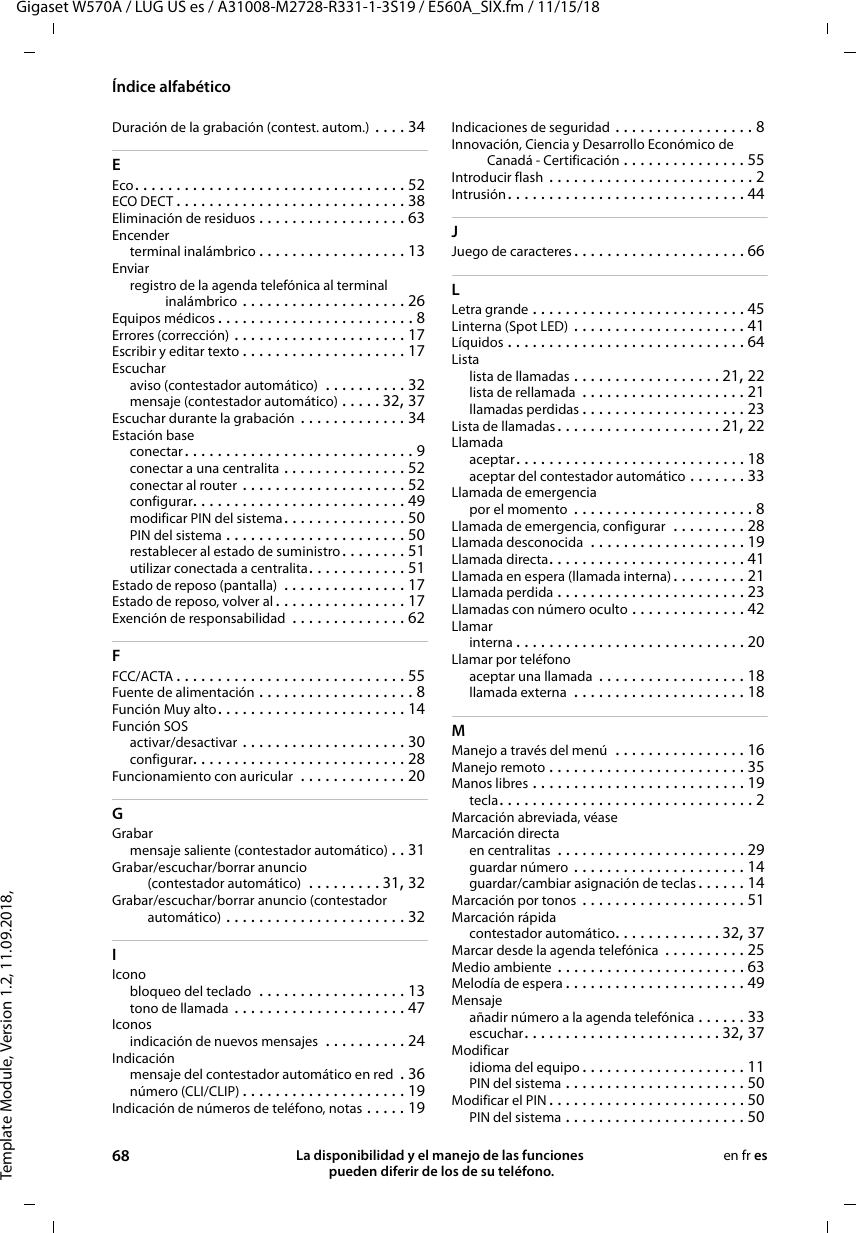 Template Module, Version 1.2, 11.09.2018,Índice alfabéticoGigaset W570A / LUG US es / A31008-M2728-R331-1-3S19 / E560A_SIX.fm / 11/15/1868 La disponibilidad y el manejo de las funciones  pueden diferir de los de su teléfono.en fr esDuración de la grabación (contest. autom.) . . . . 34EEco. . . . . . . . . . . . . . . . . . . . . . . . . . . . . . . . . 52ECO DECT . . . . . . . . . . . . . . . . . . . . . . . . . . . . 38Eliminación de residuos . . . . . . . . . . . . . . . . . . 63Encenderterminal inalámbrico . . . . . . . . . . . . . . . . . . 13Enviarregistro de la agenda telefónica al terminal inalámbrico . . . . . . . . . . . . . . . . . . . . 26Equipos médicos . . . . . . . . . . . . . . . . . . . . . . . . 8Errores (corrección) . . . . . . . . . . . . . . . . . . . . . 17Escribir y editar texto . . . . . . . . . . . . . . . . . . . . 17Escucharaviso (contestador automático)  . . . . . . . . . . 32mensaje (contestador automático) . . . . . 32, 37Escuchar durante la grabación . . . . . . . . . . . . . 34Estación baseconectar. . . . . . . . . . . . . . . . . . . . . . . . . . . . 9conectar a una centralita . . . . . . . . . . . . . . . 52conectar al router . . . . . . . . . . . . . . . . . . . . 52configurar. . . . . . . . . . . . . . . . . . . . . . . . . . 49modificar PIN del sistema. . . . . . . . . . . . . . . 50PIN del sistema . . . . . . . . . . . . . . . . . . . . . . 50restablecer al estado de suministro. . . . . . . . 51utilizar conectada a centralita. . . . . . . . . . . . 51Estado de reposo (pantalla)  . . . . . . . . . . . . . . . 17Estado de reposo, volver al . . . . . . . . . . . . . . . . 17Exención de responsabilidad  . . . . . . . . . . . . . . 62FFCC/ACTA . . . . . . . . . . . . . . . . . . . . . . . . . . . . 55Fuente de alimentación . . . . . . . . . . . . . . . . . . . 8Función Muy alto . . . . . . . . . . . . . . . . . . . . . . . 14Función SOSactivar/desactivar . . . . . . . . . . . . . . . . . . . . 30configurar. . . . . . . . . . . . . . . . . . . . . . . . . . 28Funcionamiento con auricular  . . . . . . . . . . . . . 20GGrabarmensaje saliente (contestador automático) . . 31Grabar/escuchar/borrar anuncio (contestador automático)  . . . . . . . . . 31, 32Grabar/escuchar/borrar anuncio (contestador automático) . . . . . . . . . . . . . . . . . . . . . . 32IIconobloqueo del teclado  . . . . . . . . . . . . . . . . . . 13tono de llamada . . . . . . . . . . . . . . . . . . . . . 47Iconosindicación de nuevos mensajes  . . . . . . . . . . 24Indicaciónmensaje del contestador automático en red  . 36número (CLI/CLIP) . . . . . . . . . . . . . . . . . . . . 19Indicación de números de teléfono, notas . . . . . 19Indicaciones de seguridad . . . . . . . . . . . . . . . . . 8Innovación, Ciencia y Desarrollo Económico de Canadá - Certificación . . . . . . . . . . . . . . . 55Introducir flash . . . . . . . . . . . . . . . . . . . . . . . . . 2Intrusión. . . . . . . . . . . . . . . . . . . . . . . . . . . . . 44JJuego de caracteres . . . . . . . . . . . . . . . . . . . . . 66LLetra grande . . . . . . . . . . . . . . . . . . . . . . . . . . 45Linterna (Spot LED) . . . . . . . . . . . . . . . . . . . . . 41Líquidos . . . . . . . . . . . . . . . . . . . . . . . . . . . . . 64Listalista de llamadas . . . . . . . . . . . . . . . . . . 21, 22lista de rellamada . . . . . . . . . . . . . . . . . . . . 21llamadas perdidas . . . . . . . . . . . . . . . . . . . . 23Lista de llamadas . . . . . . . . . . . . . . . . . . . . 21, 22Llamadaaceptar. . . . . . . . . . . . . . . . . . . . . . . . . . . . 18aceptar del contestador automático . . . . . . . 33Llamada de emergenciapor el momento  . . . . . . . . . . . . . . . . . . . . . . 8Llamada de emergencia, configurar  . . . . . . . . . 28Llamada desconocida  . . . . . . . . . . . . . . . . . . . 19Llamada directa. . . . . . . . . . . . . . . . . . . . . . . . 41Llamada en espera (llamada interna) . . . . . . . . . 21Llamada perdida . . . . . . . . . . . . . . . . . . . . . . . 23Llamadas con número oculto . . . . . . . . . . . . . . 42Llamarinterna . . . . . . . . . . . . . . . . . . . . . . . . . . . . 20Llamar por teléfonoaceptar una llamada  . . . . . . . . . . . . . . . . . . 18llamada externa  . . . . . . . . . . . . . . . . . . . . . 18MManejo a través del menú  . . . . . . . . . . . . . . . . 16Manejo remoto . . . . . . . . . . . . . . . . . . . . . . . . 35Manos libres . . . . . . . . . . . . . . . . . . . . . . . . . . 19tecla. . . . . . . . . . . . . . . . . . . . . . . . . . . . . . . 2Marcación abreviada, véaseMarcación directaen centralitas  . . . . . . . . . . . . . . . . . . . . . . . 29guardar número . . . . . . . . . . . . . . . . . . . . . 14guardar/cambiar asignación de teclas . . . . . . 14Marcación por tonos . . . . . . . . . . . . . . . . . . . . 51Marcación rápidacontestador automático. . . . . . . . . . . . . 32, 37Marcar desde la agenda telefónica  . . . . . . . . . . 25Medio ambiente . . . . . . . . . . . . . . . . . . . . . . . 63Melodía de espera . . . . . . . . . . . . . . . . . . . . . . 49Mensajeañadir número a la agenda telefónica . . . . . . 33escuchar. . . . . . . . . . . . . . . . . . . . . . . . 32, 37Modificaridioma del equipo . . . . . . . . . . . . . . . . . . . . 11PIN del sistema . . . . . . . . . . . . . . . . . . . . . . 50Modificar el PIN . . . . . . . . . . . . . . . . . . . . . . . . 50PIN del sistema . . . . . . . . . . . . . . . . . . . . . . 50