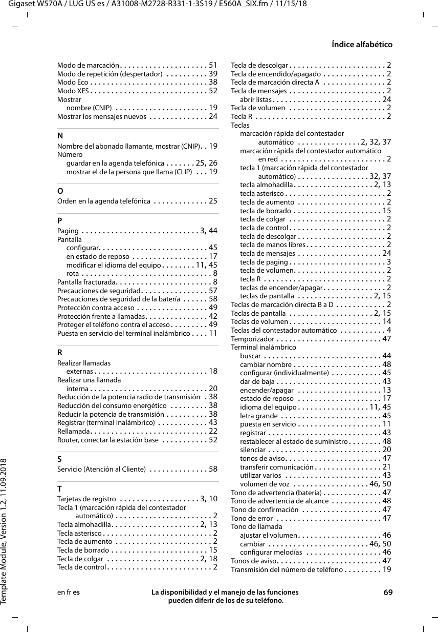 Gigaset W570A / LUG US es / A31008-M2728-R331-1-3S19 / E560A_SIX.fm / 11/15/18Template Module, Version 1.2, 11.09.2018Índice alfabéticoLa disponibilidad y el manejo de las funciones  pueden diferir de los de su teléfono. 69en fr esModo de marcación. . . . . . . . . . . . . . . . . . . . . 51Modo de repetición (despertador)  . . . . . . . . . . 39Modo Eco . . . . . . . . . . . . . . . . . . . . . . . . . . . . 38Modo XES . . . . . . . . . . . . . . . . . . . . . . . . . . . . 52Mostrarnombre (CNIP)  . . . . . . . . . . . . . . . . . . . . . . 19Mostrar los mensajes nuevos  . . . . . . . . . . . . . . 24NNombre del abonado llamante, mostrar (CNIP). . 19Númeroguardar en la agenda telefónica . . . . . . . 25, 26mostrar el de la persona que llama (CLIP)  . . . 19OOrden en la agenda telefónica  . . . . . . . . . . . . . 25PPaging . . . . . . . . . . . . . . . . . . . . . . . . . . . . 3, 44Pantallaconfigurar. . . . . . . . . . . . . . . . . . . . . . . . . . 45en estado de reposo . . . . . . . . . . . . . . . . . . 17modificar el idioma del equipo. . . . . . . . 11, 45rota . . . . . . . . . . . . . . . . . . . . . . . . . . . . . . . 8Pantalla fracturada. . . . . . . . . . . . . . . . . . . . . . . 8Precauciones de seguridad. . . . . . . . . . . . . . . . 57Precauciones de seguridad de la batería . . . . . . 58Protección contra acceso . . . . . . . . . . . . . . . . . 49Protección frente a llamadas. . . . . . . . . . . . . . . 42Proteger el teléfono contra el acceso. . . . . . . . . 49Puesta en servicio del terminal inalámbrico . . . . 11RRealizar llamadasexternas . . . . . . . . . . . . . . . . . . . . . . . . . . . 18Realizar una llamadainterna . . . . . . . . . . . . . . . . . . . . . . . . . . . . 20Reducción de la potencia radio de transmisión  . 38Reducción del consumo energético  . . . . . . . . . 38Reducir la potencia de transmisión . . . . . . . . . . 38Registrar (terminal inalámbrico) . . . . . . . . . . . . 43Rellamada. . . . . . . . . . . . . . . . . . . . . . . . . . . . 22Router, conectar la estación base  . . . . . . . . . . . 52SServicio (Atención al Cliente)  . . . . . . . . . . . . . . 58TTarjetas de registro  . . . . . . . . . . . . . . . . . . . 3, 10Tecla 1 (marcación rápida del contestador automático) . . . . . . . . . . . . . . . . . . . . . . . 2Tecla almohadilla. . . . . . . . . . . . . . . . . . . . . 2, 13Tecla asterisco . . . . . . . . . . . . . . . . . . . . . . . . . . 2Tecla de aumento  . . . . . . . . . . . . . . . . . . . . . . . 2Tecla de borrado . . . . . . . . . . . . . . . . . . . . . . . 15Tecla de colgar  . . . . . . . . . . . . . . . . . . . . . . 2, 18Tecla de control . . . . . . . . . . . . . . . . . . . . . . . . . 2Tecla de descolgar . . . . . . . . . . . . . . . . . . . . . . . 2Tecla de encendido/apagado . . . . . . . . . . . . . . . 2Tecla de marcación directa A  . . . . . . . . . . . . . . . 2Tecla de mensajes . . . . . . . . . . . . . . . . . . . . . . . 2abrir listas. . . . . . . . . . . . . . . . . . . . . . . . . . 24Tecla de volumen  . . . . . . . . . . . . . . . . . . . . . . . 2Tecla R  . . . . . . . . . . . . . . . . . . . . . . . . . . . . . . . 2Teclasmarcación rápida del contestador automático  . . . . . . . . . . . . . . . 2, 32, 37marcación rápida del contestador automático en red . . . . . . . . . . . . . . . . . . . . . . . . . 2tecla 1 (marcación rápida del contestador automático) . . . . . . . . . . . . . . . . . 32, 37tecla almohadilla. . . . . . . . . . . . . . . . . . . 2, 13tecla asterisco . . . . . . . . . . . . . . . . . . . . . . . . 2tecla de aumento  . . . . . . . . . . . . . . . . . . . . . 2tecla de borrado . . . . . . . . . . . . . . . . . . . . . 15tecla de colgar  . . . . . . . . . . . . . . . . . . . . . . . 2tecla de control . . . . . . . . . . . . . . . . . . . . . . . 2tecla de descolgar . . . . . . . . . . . . . . . . . . . . . 2tecla de manos libres. . . . . . . . . . . . . . . . . . . 2tecla de mensajes . . . . . . . . . . . . . . . . . . . . 24tecla de paging . . . . . . . . . . . . . . . . . . . . . . . 3tecla de volumen. . . . . . . . . . . . . . . . . . . . . . 2tecla R  . . . . . . . . . . . . . . . . . . . . . . . . . . . . . 2teclas de encender/apagar. . . . . . . . . . . . . . . 2teclas de pantalla  . . . . . . . . . . . . . . . . . . 2, 15Teclas de marcación directa B a D . . . . . . . . . . . . 2Teclas de pantalla  . . . . . . . . . . . . . . . . . . . . 2, 15Teclas de volumen . . . . . . . . . . . . . . . . . . . . . . 14Teclas del contestador automático  . . . . . . . . . . . 4Temporizador . . . . . . . . . . . . . . . . . . . . . . . . . 47Terminal inalámbricobuscar  . . . . . . . . . . . . . . . . . . . . . . . . . . . . 44cambiar nombre . . . . . . . . . . . . . . . . . . . . . 48configurar (individualmente) . . . . . . . . . . . . 45dar de baja . . . . . . . . . . . . . . . . . . . . . . . . . 43encender/apagar  . . . . . . . . . . . . . . . . . . . . 13estado de reposo  . . . . . . . . . . . . . . . . . . . . 17idioma del equipo . . . . . . . . . . . . . . . . . 11, 45letra grande . . . . . . . . . . . . . . . . . . . . . . . . 45puesta en servicio . . . . . . . . . . . . . . . . . . . . 11registrar . . . . . . . . . . . . . . . . . . . . . . . . . . . 43restablecer al estado de suministro. . . . . . . . 48silenciar . . . . . . . . . . . . . . . . . . . . . . . . . . . 20tonos de aviso. . . . . . . . . . . . . . . . . . . . . . . 47transferir comunicación . . . . . . . . . . . . . . . . 21utilizar varios  . . . . . . . . . . . . . . . . . . . . . . . 43volumen de voz  . . . . . . . . . . . . . . . . . . 46, 50Tono de advertencia (batería) . . . . . . . . . . . . . . 47Tono de advertencia de alcance . . . . . . . . . . . . 48Tono de confirmación  . . . . . . . . . . . . . . . . . . . 47Tono de error  . . . . . . . . . . . . . . . . . . . . . . . . . 47Tono de llamadaajustar el volumen. . . . . . . . . . . . . . . . . . . . 46cambiar . . . . . . . . . . . . . . . . . . . . . . . . 46, 50configurar melodías  . . . . . . . . . . . . . . . . . . 46Tonos de aviso. . . . . . . . . . . . . . . . . . . . . . . . . 47Transmisión del número de teléfono . . . . . . . . . 19