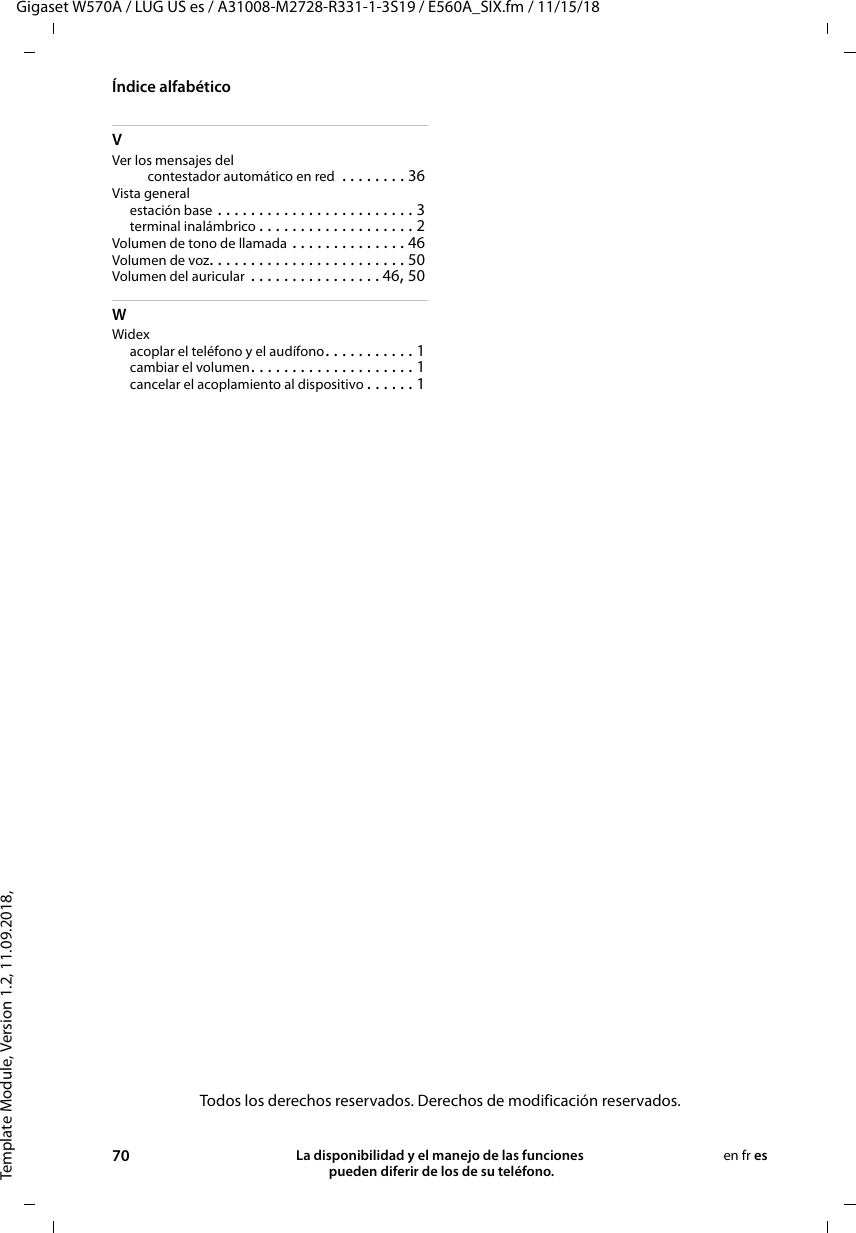 Template Module, Version 1.2, 11.09.2018,Índice alfabéticoGigaset W570A / LUG US es / A31008-M2728-R331-1-3S19 / E560A_SIX.fm / 11/15/1870 La disponibilidad y el manejo de las funciones  pueden diferir de los de su teléfono.en fr esVVer los mensajes delcontestador automático en red  . . . . . . . . 36Vista generalestación base . . . . . . . . . . . . . . . . . . . . . . . . 3terminal inalámbrico . . . . . . . . . . . . . . . . . . . 2Volumen de tono de llamada . . . . . . . . . . . . . . 46Volumen de voz. . . . . . . . . . . . . . . . . . . . . . . . 50Volumen del auricular . . . . . . . . . . . . . . . . 46, 50WWidexacoplar el teléfono y el audífono. . . . . . . . . . . 1cambiar el volumen. . . . . . . . . . . . . . . . . . . . 1cancelar el acoplamiento al dispositivo . . . . . . 1Todos los derechos reservados. Derechos de modificación reservados.