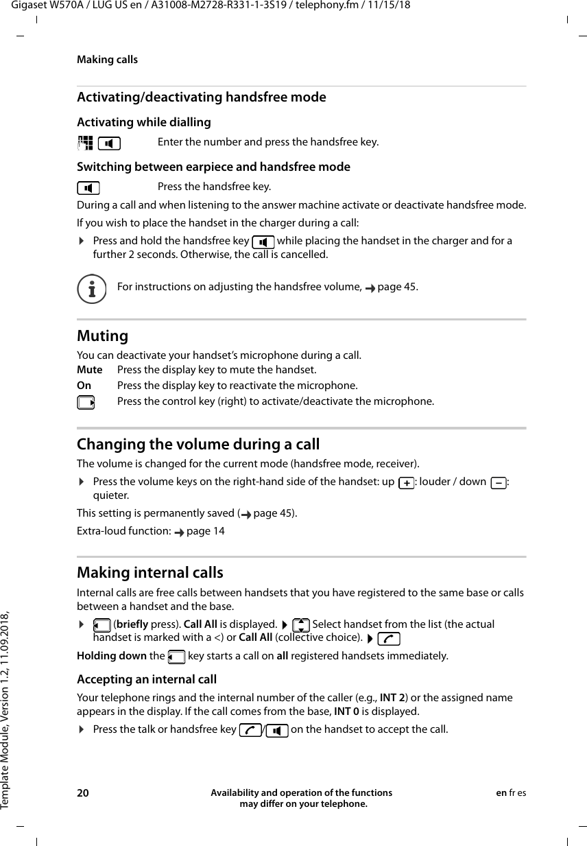 Template Module, Version 1.2, 11.09.2018,Making callsGigaset W570A / LUG US en / A31008-M2728-R331-1-3S19 / telephony.fm / 11/15/1820 Availability and operation of the functions   may differ on your telephone.en fr esActivating/deactivating handsfree modeActivating while dialling Switching between earpiece and handsfree modeDuring a call and when listening to the answer machine activate or deactivate handsfree mode.If you wish to place the handset in the charger during a call:¤Press and hold the handsfree key   while placing the handset in the charger and for a further 2 seconds. Otherwise, the call is cancelled.MutingYou can deactivate your handset’s microphone during a call. Changing the volume during a callThe volume is changed for the current mode (handsfree mode, receiver). ¤Press the volume keys on the right-hand side of the handset: up : louder / down : quieter.This setting is permanently saved ( page 45).Extra-loud function:  page 14Making internal callsInternal calls are free calls between handsets that you have registered to the same base or calls between a handset and the base. ¤ (briefly press). Call All is displayed.    Select handset from the list (the actual handset is marked with a &lt;) or Call All (collective choice).    Holding down the   key starts a call on all registered handsets immediately.Accepting an internal callYour telephone rings and the internal number of the caller (e.g., INT 2) or the assigned name appears in the display. If the call comes from the base, INT 0 is displayed.¤Press the talk or handsfree key  /  on the handset to accept the call.  Enter the number and press the handsfree key.Press the handsfree key.For instructions on adjusting the handsfree volume,  page 45. Mute Press the display key to mute the handset. On Press the display key to reactivate the microphone.Press the control key (right) to activate/deactivate the microphone.