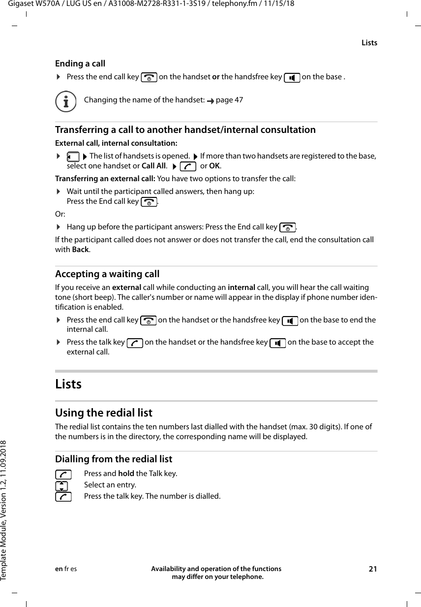 Gigaset W570A / LUG US en / A31008-M2728-R331-1-3S19 / telephony.fm / 11/15/18Template Module, Version 1.2, 11.09.2018ListsAvailability and operation of the functions   may differ on your telephone. 21en fr esEnding a call¤Press the end call key   on the handset or the handsfree key   on the base .Transferring a call to another handset/internal consultationExternal call, internal consultation:¤ The list of handsets is opened.  If more than two handsets are registered to the base, select one handset or Call All. or OK.Transferring an external call: You have two options to transfer the call:¤Wait until the participant called answers, then hang up: Press the End call key  . Or:¤Hang up before the participant answers: Press the End call key  . If the participant called does not answer or does not transfer the call, end the consultation call with Back.Accepting a waiting callIf you receive an external call while conducting an internal call, you will hear the call waiting tone (short beep). The caller&apos;s number or name will appear in the display if phone number iden-tification is enabled. ¤Press the end call key   on the handset or the handsfree key   on the base to end the internal call.¤Press the talk key   on the handset or the handsfree key   on the base to accept the external call.ListsUsing the redial listThe redial list contains the ten numbers last dialled with the handset (max. 30 digits). If one of the numbers is in the directory, the corresponding name will be displayed. Dialling from the redial listChanging the name of the handset:  page 47Press and hold the Talk key.Select an entry. Press the talk key. The number is dialled.