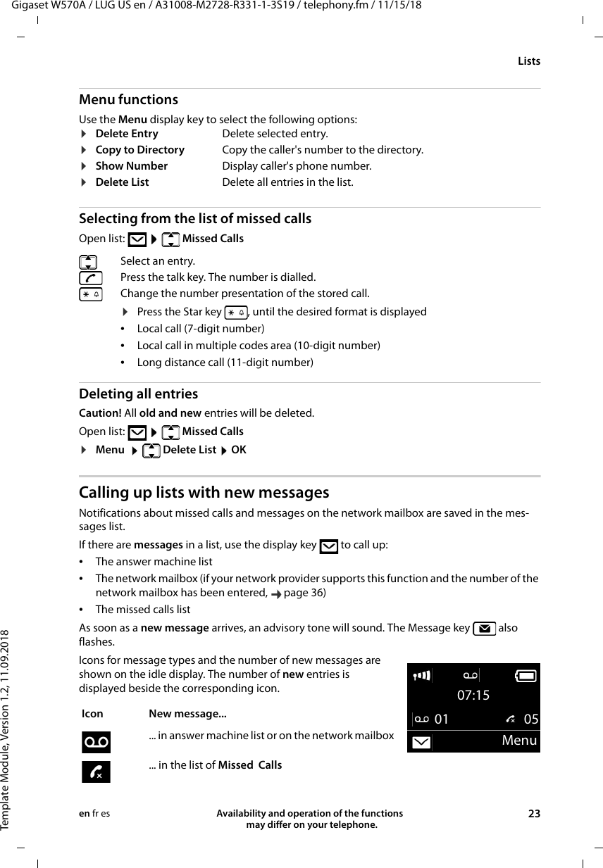 Gigaset W570A / LUG US en / A31008-M2728-R331-1-3S19 / telephony.fm / 11/15/18Template Module, Version 1.2, 11.09.2018ListsAvailability and operation of the functions   may differ on your telephone. 23en fr esMenu functionsUse the Menu display key to select the following options:Selecting from the list of missed calls Open list:    Missed Calls Deleting all entriesCaution! All old and new entries will be deleted.Open list:    Missed Calls ¤Menu    Delete List  OKCalling up lists with new messagesNotifications about missed calls and messages on the network mailbox are saved in the mes-sages list. If there are messages in a list, use the display key   to call up:•The answer machine list •The network mailbox (if your network provider supports this function and the number of the network mailbox has been entered,  page 36)•The missed calls listAs soon as a new message arrives, an advisory tone will sound. The Message key   also flashes.Icons for message types and the number of new messages are shown on the idle display. The number of new entries is displayed beside the corresponding icon.¤Delete Entry Delete selected entry.¤Copy to Directory Copy the caller&apos;s number to the directory.¤Show Number Display caller&apos;s phone number.¤Delete List Delete all entries in the list.Select an entry. Press the talk key. The number is dialled.Change the number presentation of the stored call. ¤Press the Star key  , until the desired format is displayed•Local call (7-digit number)•Local call in multiple codes area (10-digit number)•Long distance call (11-digit number)Icon New message... ... in answer machine list or on the network mailbox... in the list of Missed  Calls07:1501  05Menu