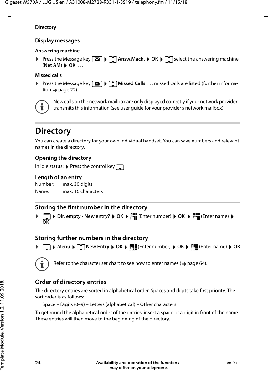 Template Module, Version 1.2, 11.09.2018,DirectoryGigaset W570A / LUG US en / A31008-M2728-R331-1-3S19 / telephony.fm / 11/15/1824 Availability and operation of the functions   may differ on your telephone.en fr esDisplay messagesAnswering machine¤Press the Message key     Answ.Mach.  OK    select the answering machine (Net AM) OK  ... Missed calls¤Press the Message key     Missed Calls  . . . missed calls are listed (further informa-tion page 22)DirectoryYou can create a directory for your own individual handset. You can save numbers and relevant names in the directory. Opening the directoryIn idle status:  Press the control key  Length of an entryStoring the first number in the directory¤ Dir. empty - New entry?  OK    (Enter number)  OK     (Enter name)  OK Storing further numbers in the directory¤ Menu    New Entry  OK    (Enter number)  OK    (Enter name)  OKOrder of directory entriesThe directory entries are sorted in alphabetical order. Spaces and digits take first priority. The sort order is as follows:Space – Digits (0–9) – Letters (alphabetical) – Other charactersTo get round the alphabetical order of the entries, insert a space or a digit in front of the name. These entries will then move to the beginning of the directory.New calls on the network mailbox are only displayed correctly if your network provider transmits this information (see user guide for your provider’s network mailbox).Number: max. 30 digitsName: max. 16 characters Refer to the character set chart to see how to enter names ( page 64).