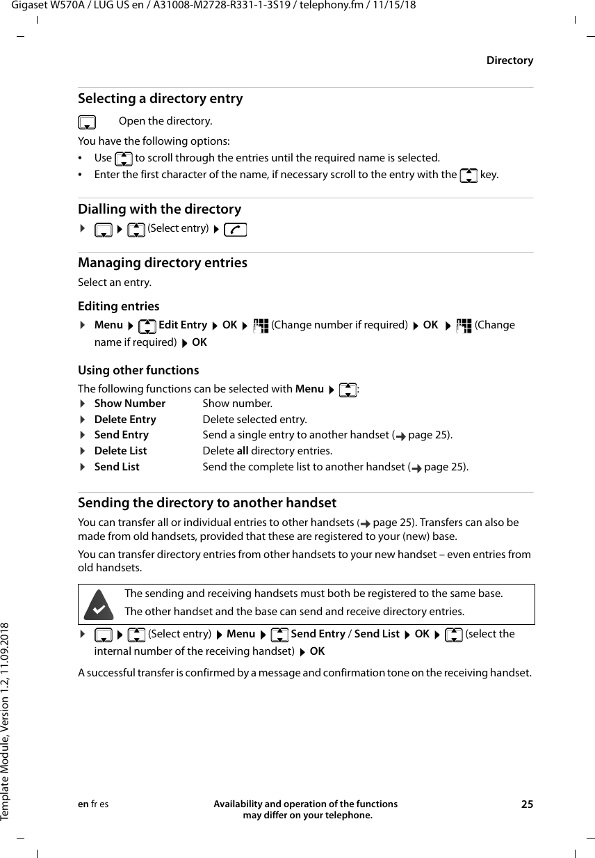 Gigaset W570A / LUG US en / A31008-M2728-R331-1-3S19 / telephony.fm / 11/15/18Template Module, Version 1.2, 11.09.2018DirectoryAvailability and operation of the functions   may differ on your telephone. 25en fr esSelecting a directory entryYou have the following options:•Use  to scroll through the entries until the required name is selected. •Enter the first character of the name, if necessary scroll to the entry with the  key. Dialling with the directory¤  (Select entry)   Managing directory entriesSelect an entry.Editing entries ¤Menu   Edit Entry  OK    (Change number if required)  OK    (Change name if required)  OKUsing other functionsThe following functions can be selected with Menu   :Sending the directory to another handsetYou can transfer all or individual entries to other handsets (page 25). Transfers can also be made from old handsets, provided that these are registered to your (new) base.You can transfer directory entries from other handsets to your new handset – even entries from old handsets.¤ (Select entry)  Menu   Send Entry / Send List  OK    (select the internal number of the receiving handset)  OKA successful transfer is confirmed by a message and confirmation tone on the receiving handset. Open the directory.¤Show Number Show number.¤Delete Entry Delete selected entry.¤Send Entry Send a single entry to another handset ( page 25).¤Delete List Delete all directory entries.¤Send List Send the complete list to another handset ( page 25).The sending and receiving handsets must both be registered to the same base.The other handset and the base can send and receive directory entries.