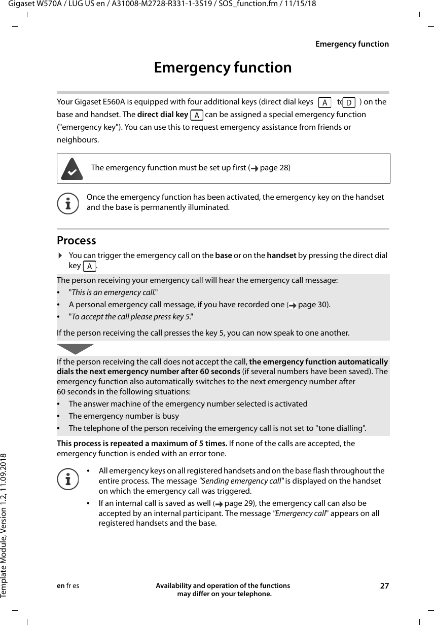Gigaset W570A / LUG US en / A31008-M2728-R331-1-3S19 / SOS_function.fm / 11/15/18Template Module, Version 1.2, 11.09.2018Emergency functionAvailability and operation of the functions   may differ on your telephone. 27en fr esEmergency function Your Gigaset E560A is equipped with four additional keys (direct dial keys   to  ) on the base and handset. The direct dial key  can be assigned a special emergency function (&quot;emergency key&quot;). You can use this to request emergency assistance from friends or neighbours.Process¤You can trigger the emergency call on the base or on the handset by pressing the direct dial key .This process is repeated a maximum of 5 times. If none of the calls are accepted, the emergency function is ended with an error tone.The emergency function must be set up first ( page 28)Once the emergency function has been activated, the emergency key on the handset and the base is permanently illuminated.The person receiving your emergency call will hear the emergency call message:•&quot;This is an emergency call.&quot;•A personal emergency call message, if you have recorded one (page 30).•&quot;To accept the call please press key 5.&quot;If the person receiving the call presses the key 5, you can now speak to one another.If the person receiving the call does not accept the call, the emergency function automatically dials the next emergency number after 60 seconds (if several numbers have been saved). The emergency function also automatically switches to the next emergency number after 60 seconds in the following situations:•The answer machine of the emergency number selected is activated•The emergency number is busy•The telephone of the person receiving the emergency call is not set to &quot;tone dialling&quot;.•All emergency keys on all registered handsets and on the base flash throughout the entire process. The message &quot;Sending emergency call&quot; is displayed on the handset on which the emergency call was triggered.•If an internal call is saved as well (page 29), the emergency call can also be accepted by an internal participant. The message &quot;Emergency call&quot; appears on all registered handsets and the base.