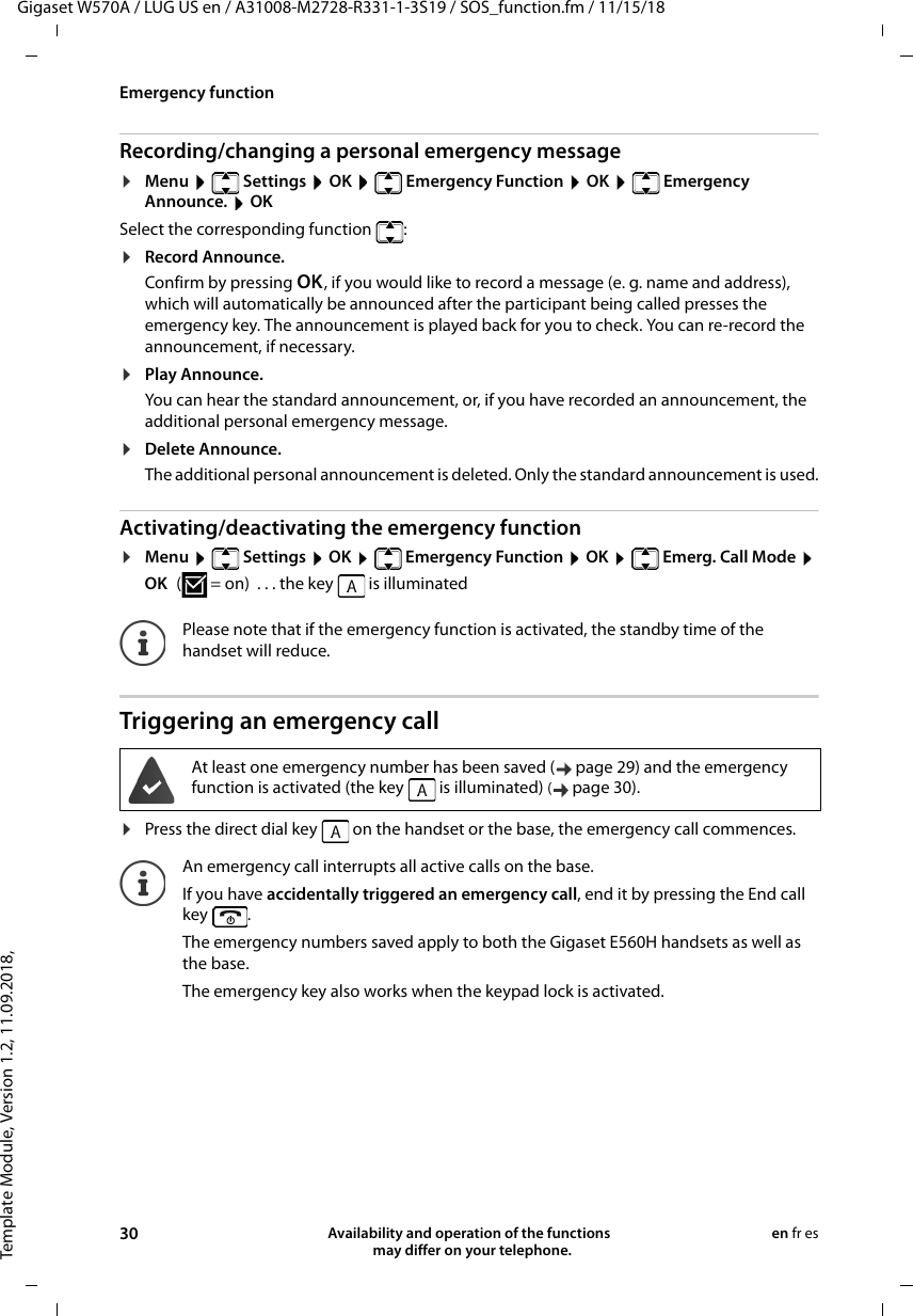 Template Module, Version 1.2, 11.09.2018,Emergency functionGigaset W570A / LUG US en / A31008-M2728-R331-1-3S19 / SOS_function.fm / 11/15/1830 Availability and operation of the functions   may differ on your telephone.en fr esRecording/changing a personal emergency message¤Menu    Settings  OK    Emergency Function  OK    Emergency Announce.  OKSelect the corresponding function  :¤Record Announce.Confirm by pressing OK, if you would like to record a message (e. g. name and address), which will automatically be announced after the participant being called presses the emergency key. The announcement is played back for you to check. You can re-record the announcement, if necessary. ¤Play Announce.You can hear the standard announcement, or, if you have recorded an announcement, the additional personal emergency message.¤Delete Announce.The additional personal announcement is deleted. Only the standard announcement is used.Activating/deactivating the emergency function¤Menu    Settings  OK    Emergency Function  OK    Emerg. Call Mode  OK ( = on)  . . . the key   is illuminatedTriggering an emergency call¤Press the direct dial key   on the handset or the base, the emergency call commences.Please note that if the emergency function is activated, the standby time of the handset will reduce.At least one emergency number has been saved ( page 29) and the emergency function is activated (the key   is illuminated) (page 30). An emergency call interrupts all active calls on the base. If you have accidentally triggered an emergency call, end it by pressing the End call key . The emergency numbers saved apply to both the Gigaset E560H handsets as well as the base.The emergency key also works when the keypad lock is activated.