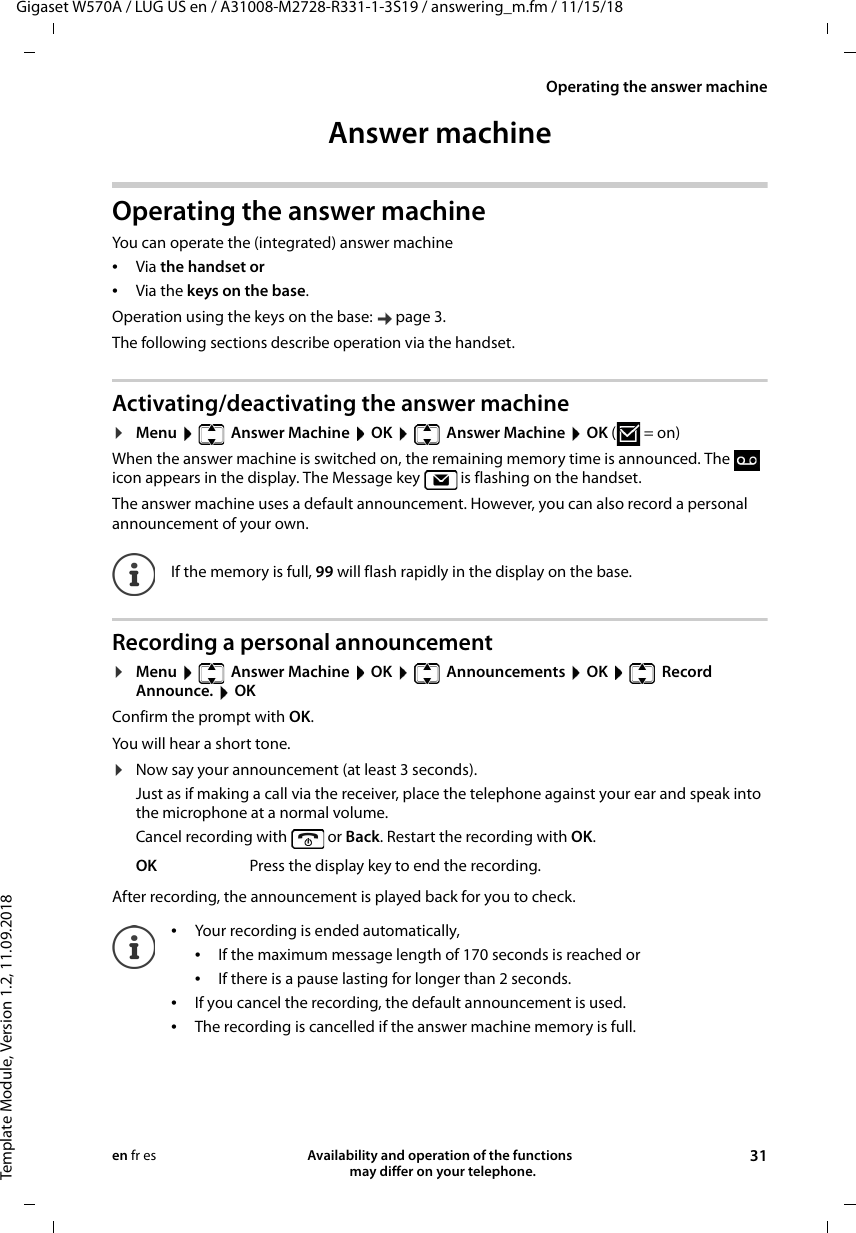 Gigaset W570A / LUG US en / A31008-M2728-R331-1-3S19 / answering_m.fm / 11/15/18Template Module, Version 1.2, 11.09.2018Operating the answer machineAvailability and operation of the functions   may differ on your telephone. 31en fr esAnswer machineOperating the answer machineYou can operate the (integrated) answer machine •Via the handset or •Via the keys on the base.Operation using the keys on the base:  page 3.The following sections describe operation via the handset.Activating/deactivating the answer machine¤Menu    Answer Machine  OK    Answer Machine  OK (=on) When the answer machine is switched on, the remaining memory time is announced. The   icon appears in the display. The Message key   is flashing on the handset.The answer machine uses a default announcement. However, you can also record a personal announcement of your own.Recording a personal announcement¤Menu    Answer Machine  OK    Announcements  OK    Record Announce.  OKConfirm the prompt with OK. You will hear a short tone.¤Now say your announcement (at least 3 seconds).Just as if making a call via the receiver, place the telephone against your ear and speak into the microphone at a normal volume.Cancel recording with   or Back. Restart the recording with OK.After recording, the announcement is played back for you to check. If the memory is full, 99 will flash rapidly in the display on the base.OK Press the display key to end the recording.•Your recording is ended automatically, •If the maximum message length of 170 seconds is reached or•If there is a pause lasting for longer than 2 seconds.•If you cancel the recording, the default announcement is used.•The recording is cancelled if the answer machine memory is full.