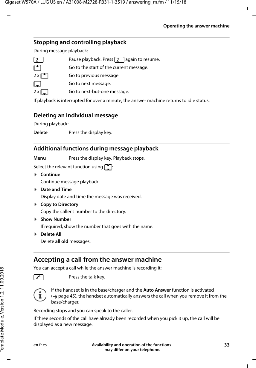 Gigaset W570A / LUG US en / A31008-M2728-R331-1-3S19 / answering_m.fm / 11/15/18Template Module, Version 1.2, 11.09.2018Operating the answer machineAvailability and operation of the functions   may differ on your telephone. 33en fr esStopping and controlling playbackDuring message playback: If playback is interrupted for over a minute, the answer machine returns to idle status.Deleting an individual messageDuring playback:Additional functions during message playbackSelect the relevant function using  :¤ContinueContinue message playback.¤Date and TimeDisplay date and time the message was received.¤Copy to DirectoryCopy the caller&apos;s number to the directory.¤Show NumberIf required, show the number that goes with the name.¤Delete AllDelete all old messages.Accepting a call from the answer machineYou can accept a call while the answer machine is recording it:Recording stops and you can speak to the caller.If three seconds of the call have already been recorded when you pick it up, the call will be displayed as a new message. Pause playback. Press   again to resume.  Go to the start of the current message.2 x Go to previous message.  Go to next message.2 x   Go to next-but-one message.Delete Press the display key.Menu Press the display key. Playback stops.Press the talk key.If the handset is in the base/charger and the Auto Answer function is activated ( page 45), the handset automatically answers the call when you remove it from the base/charger.