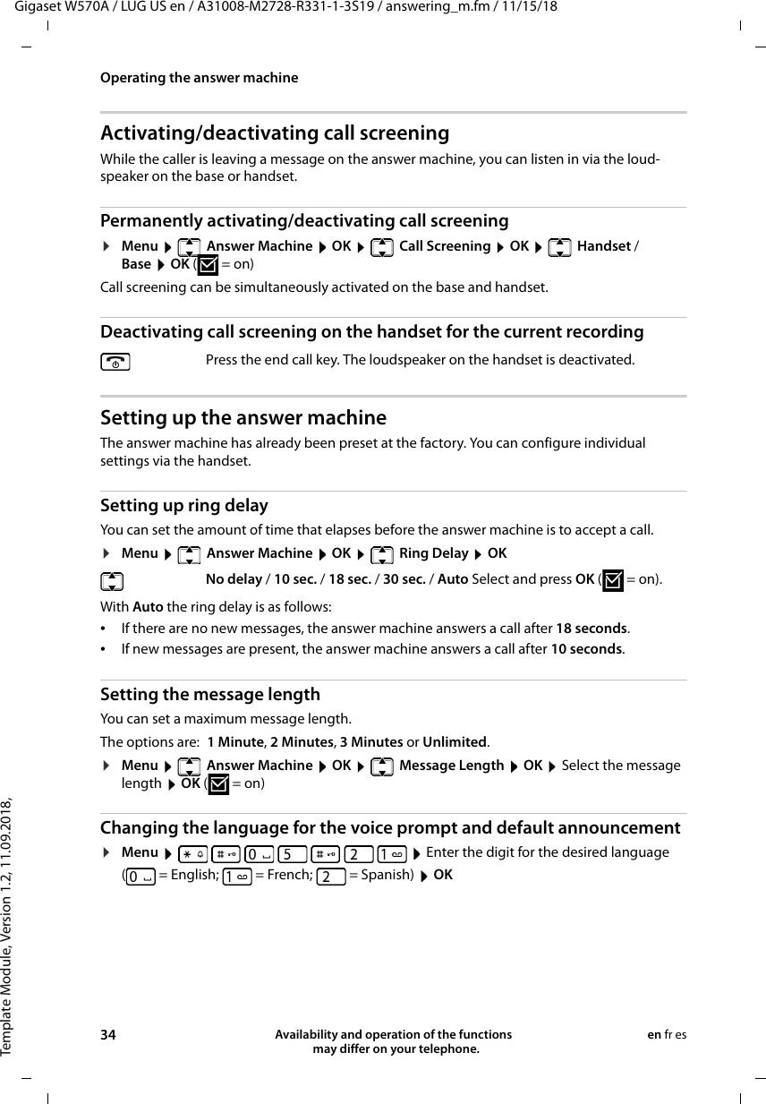 Template Module, Version 1.2, 11.09.2018,Operating the answer machineGigaset W570A / LUG US en / A31008-M2728-R331-1-3S19 / answering_m.fm / 11/15/1834 Availability and operation of the functions   may differ on your telephone.en fr esActivating/deactivating call screeningWhile the caller is leaving a message on the answer machine, you can listen in via the loud-speaker on the base or handset.Permanently activating/deactivating call screening¤Menu    Answer Machine  OK    Call Screening  OK    Handset / Base  OK (=on) Call screening can be simultaneously activated on the base and handset. Deactivating call screening on the handset for the current recordingSetting up the answer machineThe answer machine has already been preset at the factory. You can configure individual settings via the handset.Setting up ring delayYou can set the amount of time that elapses before the answer machine is to accept a call.¤Menu    Answer Machine  OK    Ring Delay  OKWith Auto the ring delay is as follows:•If there are no new messages, the answer machine answers a call after 18 seconds.•If new messages are present, the answer machine answers a call after 10 seconds. Setting the message lengthYou can set a maximum message length. The options are: 1 Minute, 2 Minutes, 3 Minutes or Unlimited.¤Menu    Answer Machine  OK    Message Length  OK  Select the message length  OK (=on)Changing the language for the voice prompt and default announcement¤Menu          Enter the digit for the desired language ( = English; = French; = Spanish)  OKPress the end call key. The loudspeaker on the handset is deactivated. No delay / 10 sec. / 18 sec. / 30 sec. / Auto Select and press OK (=on).