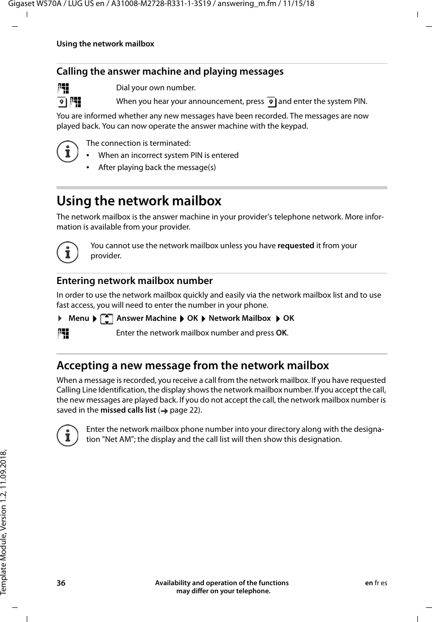 Template Module, Version 1.2, 11.09.2018,Using the network mailboxGigaset W570A / LUG US en / A31008-M2728-R331-1-3S19 / answering_m.fm / 11/15/1836 Availability and operation of the functions   may differ on your telephone.en fr esCalling the answer machine and playing messagesYou are informed whether any new messages have been recorded. The messages are now played back. You can now operate the answer machine with the keypad. Using the network mailbox The network mailbox is the answer machine in your provider&apos;s telephone network. More infor-mation is available from your provider.Entering network mailbox numberIn order to use the network mailbox quickly and easily via the network mailbox list and to use fast access, you will need to enter the number in your phone.¤Menu    Answer Machine  OK  Network Mailbox   OK Accepting a new message from the network mailboxWhen a message is recorded, you receive a call from the network mailbox. If you have requested Calling Line Identification, the display shows the network mailbox number. If you accept the call, the new messages are played back. If you do not accept the call, the network mailbox number is saved in the missed calls list ( page 22). Dial your own number. When you hear your announcement, press   and enter the system PIN. The connection is terminated:•When an incorrect system PIN is entered•After playing back the message(s)You cannot use the network mailbox unless you have requested it from your provider.Enter the network mailbox number and press OK.Enter the network mailbox phone number into your directory along with the designa-tion &quot;Net AM&quot;; the display and the call list will then show this designation.