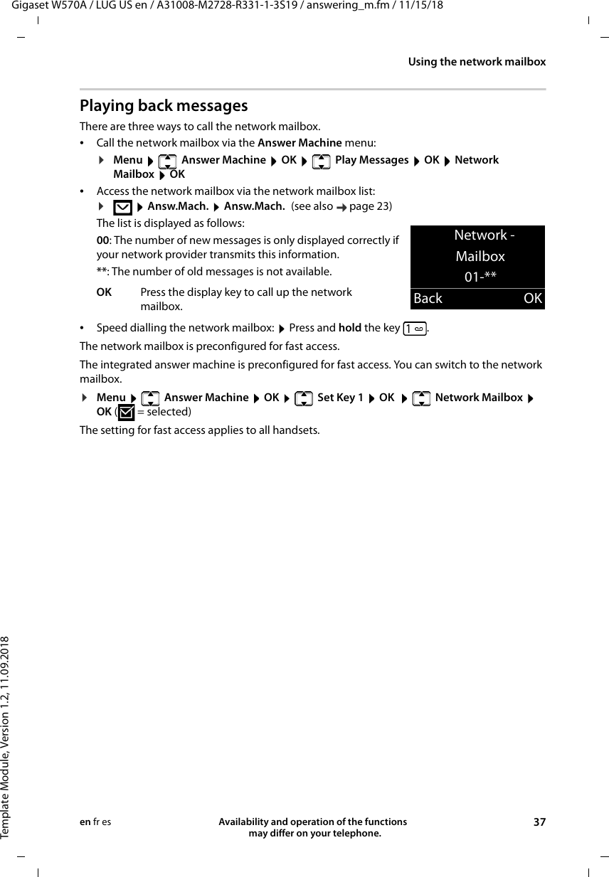 Gigaset W570A / LUG US en / A31008-M2728-R331-1-3S19 / answering_m.fm / 11/15/18Template Module, Version 1.2, 11.09.2018Using the network mailboxAvailability and operation of the functions   may differ on your telephone. 37en fr esPlaying back messagesThere are three ways to call the network mailbox.•Call the network mailbox via the Answer Machine menu:¤Menu   Answer Machine  OK   Play Messages  OK  Network Mailbox  OK•Access the network mailbox via the network mailbox list:The list is displayed as follows:00: The number of new messages is only displayed correctly if your network provider transmits this information.**: The number of old messages is not available.•Speed dialling the network mailbox:  Press and hold the key .The network mailbox is preconfigured for fast access.The integrated answer machine is preconfigured for fast access. You can switch to the network mailbox.¤Menu    Answer Machine  OK    Set Key 1  OK   Network Mailbox  OK (=selected)The setting for fast access applies to all handsets.¤ Answ.Mach.  Answ.Mach. (see also  page 23)OK Press the display key to call up the network mailbox.Network -Mailbox01-**Back OK