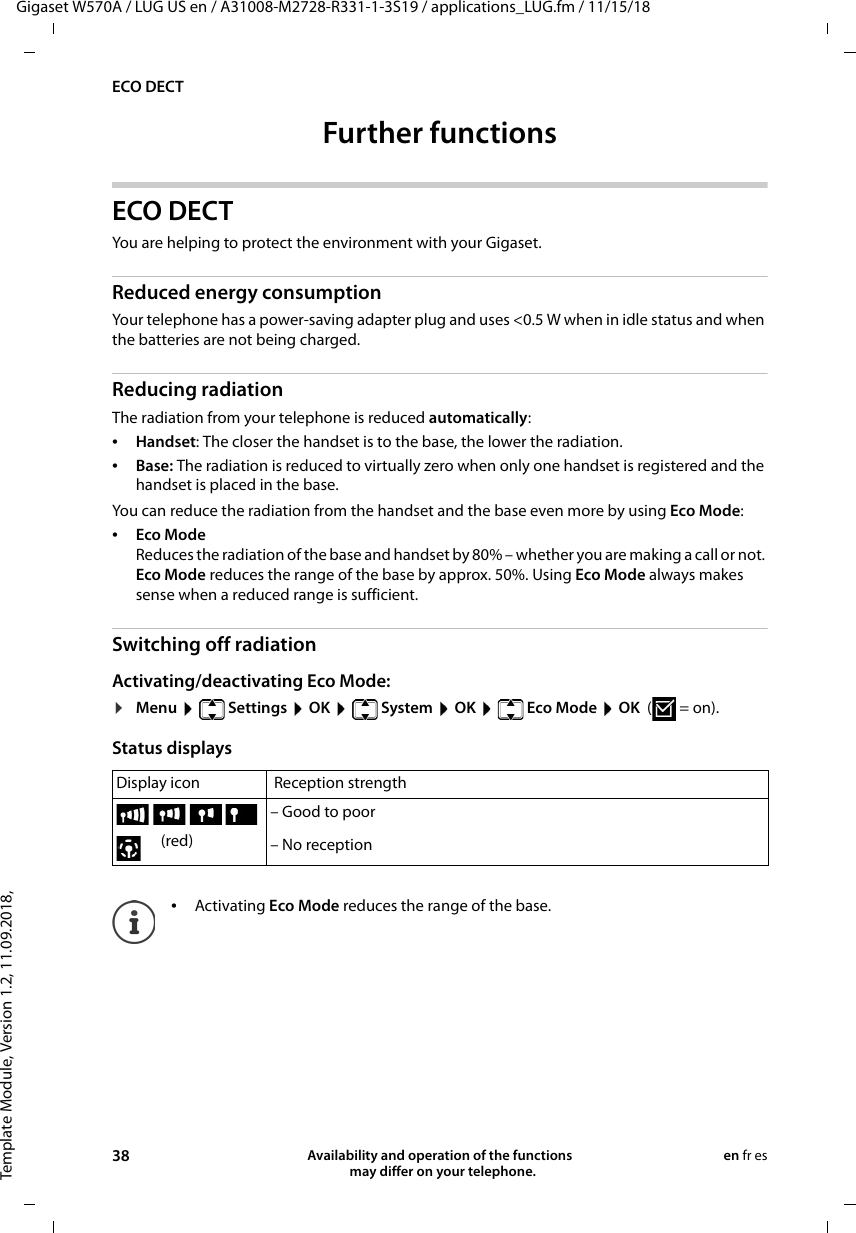 Template Module, Version 1.2, 11.09.2018,ECO DECTGigaset W570A / LUG US en / A31008-M2728-R331-1-3S19 / applications_LUG.fm / 11/15/1838 Availability and operation of the functions   may differ on your telephone.en fr esFurther functions ECO DECT You are helping to protect the environment with your Gigaset.Reduced energy consumptionYour telephone has a power-saving adapter plug and uses &lt;0.5 W when in idle status and when the batteries are not being charged.Reducing radiationThe radiation from your telephone is reduced automatically:•Handset: The closer the handset is to the base, the lower the radiation.•Base: The radiation is reduced to virtually zero when only one handset is registered and the handset is placed in the base.You can reduce the radiation from the handset and the base even more by using Eco Mode:•Eco ModeReduces the radiation of the base and handset by 80% – whether you are making a call or not. Eco Mode reduces the range of the base by approx. 50%. Using Eco Mode always makes sense when a reduced range is sufficient.Switching off radiationActivating/deactivating Eco Mode:¤Menu  Settings  OK  System  OK  Eco Mode  OK  (=on).Status displays Display icon  Reception strength – Good to poor (red) – No reception•Activating Eco Mode reduces the range of the base.