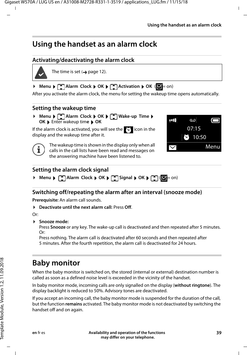 Gigaset W570A / LUG US en / A31008-M2728-R331-1-3S19 / applications_LUG.fm / 11/15/18Template Module, Version 1.2, 11.09.2018Using the handset as an alarm clockAvailability and operation of the functions   may differ on your telephone. 39en fr esUsing the handset as an alarm clock Activating/deactivating the alarm clock¤Menu   Alarm  Clock  OK   Activation  OK (=on)After you activate the alarm clock, the menu for setting the wakeup time opens automatically.Setting the wakeup time¤Menu   Alarm  Clock  OK   Wake-up  Time  OK  Enter wakeup time OKIf the alarm clock is activated, you will see the   icon in the display and the wakeup time after it.Setting the alarm clock signal¤Menu    Alarm  Clock  OK   Signal  OK   (=on)Switching off/repeating the alarm after an interval (snooze mode)Prerequisite: An alarm call sounds.¤Deactivate until the next alarm call: Press Off. Or:¤Snooze mode: Press Snooze or any key. The wake-up call is deactivated and then repeated after 5 minutes. Or:Press nothing. The alarm call is deactivated after 60 seconds and then repeated after 5 minutes. After the fourth repetition, the alarm call is deactivated for 24 hours.Baby monitor When the baby monitor is switched on, the stored (internal or external) destination number is called as soon as a defined noise level is exceeded in the vicinity of the handset. In baby monitor mode, incoming calls are only signalled on the display (without ringtone). The display backlight is reduced to 50%. Advisory tones are deactivated. If you accept an incoming call, the baby monitor mode is suspended for the duration of the call, but the function remains activated. The baby monitor mode is not deactivated by switching the handset off and on again. The time is set (page 12).The wakeup time is shown in the display only when all calls in the call lists have been read and messages on the answering machine have been listened to.07:15 10:50Menu