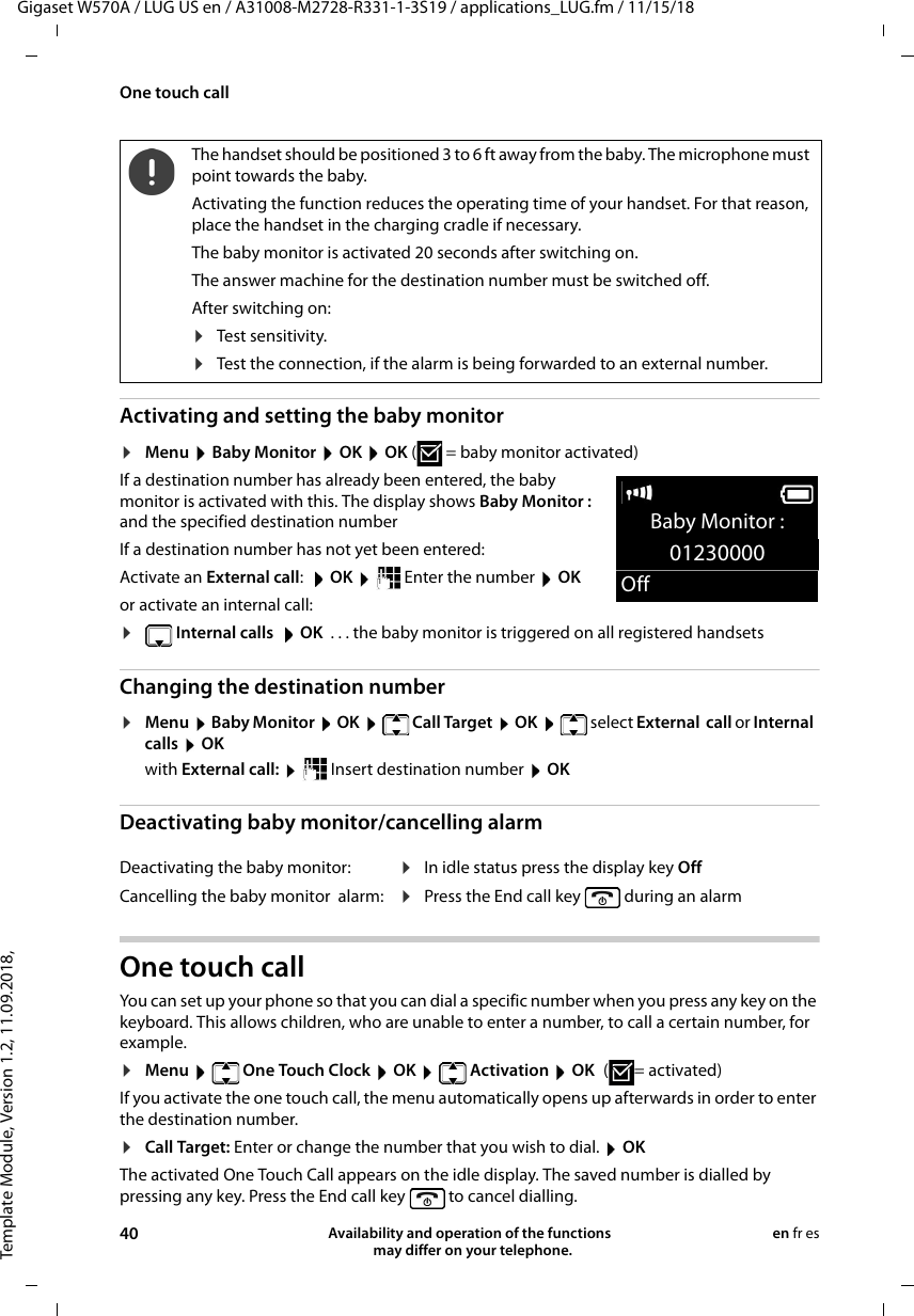 Template Module, Version 1.2, 11.09.2018,One touch callGigaset W570A / LUG US en / A31008-M2728-R331-1-3S19 / applications_LUG.fm / 11/15/1840 Availability and operation of the functions   may differ on your telephone.en fr esActivating and setting the baby monitor ¤Menu  Baby Monitor  OK  OK (  = baby monitor activated)If a destination number has already been entered, the baby monitor is activated with this. The display shows Baby Monitor : and the specified destination numberIf a destination number has not yet been entered: Activate an External call:  OK   Enter the number   OKor activate an internal call:¤ Internal calls   OK  . . . the baby monitor is triggered on all registered handsetsChanging the destination number¤Menu  Baby Monitor  OK   Call Target  OK   select External  call or Internal  calls  OKwith External call:    Insert destination number  OKDeactivating baby monitor/cancelling alarmOne touch call You can set up your phone so that you can dial a specific number when you press any key on the keyboard. This allows children, who are unable to enter a number, to call a certain number, for example.¤Menu   One Touch Clock  OK   Activation  OK ( = activated)If you activate the one touch call, the menu automatically opens up afterwards in order to enter the destination number.¤Call Target: Enter or change the number that you wish to dial.  OKThe activated One Touch Call appears on the idle display. The saved number is dialled by pressing any key. Press the End call key   to cancel dialling.The handset should be positioned 3 to 6 ft away from the baby. The microphone must point towards the baby.Activating the function reduces the operating time of your handset. For that reason, place the handset in the charging cradle if necessary.The baby monitor is activated 20 seconds after switching on.The answer machine for the destination number must be switched off.After switching on:¤Test sensitivity.¤Test the connection, if the alarm is being forwarded to an external number.Deactivating the baby monitor: ¤In idle status press the display key OffCancelling the baby monitor  alarm: ¤Press the End call key  during an alarmBaby Monitor :01230000Off