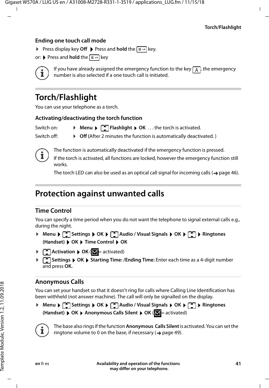 Gigaset W570A / LUG US en / A31008-M2728-R331-1-3S19 / applications_LUG.fm / 11/15/18Template Module, Version 1.2, 11.09.2018Torch/FlashlightAvailability and operation of the functions   may differ on your telephone. 41en fr esEnding one touch call mode¤Press display key Off  Press and hold the   key.or:  Press and hold the   keyTorch/Flashlight You can use your telephone as a torch. Activating/deactivating the torch functionProtection against unwanted calls Time ControlYou can specify a time period when you do not want the telephone to signal external calls e.g., during the night. ¤Menu   Settings  OK   Audio / Visual Signals  OK    Ringtones (Handset)  OK  Time Control  OK¤ Activation  OK ( = activated)¤ Settings  OK  Starting Time: /Ending Time: Enter each time as a 4-digit number and press OK.Anonymous CallsYou can set your handset so that it doesn&apos;t ring for calls where Calling Line Identification has been withheld (not answer machine). The call will only be signalled on the display.¤Menu   Settings  OK   Audio / Visual Signals  OK    Ringtones (Handset)  OK  Anonymous Calls Silent  OK (= activated)If you have already assigned the emergency function to the key  , the emergency number is also selected if a one touch call is initiated.Switch on: ¤Menu    Flashlight  OK  . . . the torch is activated.Switch off:  ¤Off (After 2 minutes the function is automatically deactivated. )The function is automatically deactivated if the emergency function is pressed.If the torch is activated, all functions are locked, however the emergency function still works.The torch LED can also be used as an optical call signal for incoming calls ( page 46).The base also rings if the function Anonymous  Calls Silent is activated. You can set the ringtone volume to 0 on the base, if necessary ( page 49).