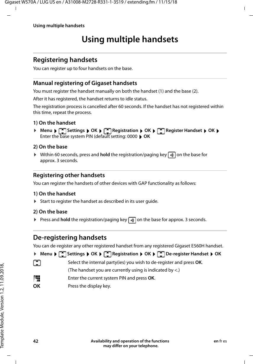 Template Module, Version 1.2, 11.09.2018,Using multiple handsetsGigaset W570A / LUG US en / A31008-M2728-R331-1-3S19 / extending.fm / 11/15/1842 Availability and operation of the functions   may differ on your telephone.en fr esUsing multiple handsets Registering handsetsYou can register up to four handsets on the base.Manual registering of Gigaset handsetsYou must register the handset manually on both the handset (1) and the base (2). After it has registered, the handset returns to idle status. The registration process is cancelled after 60 seconds. If the handset has not registered within this time, repeat the process.1) On the handset¤Menu   Settings  OK   Registration  OK   Register Handset  OK  Enter the base system PIN (default setting: 0000  OK 2) On the base¤Within 60 seconds, press and hold the registration/paging key   on the base for approx. 3 seconds. Registering other handsetsYou can register the handsets of other devices with GAP functionality as follows: 1) On the handset¤Start to register the handset as described in its user guide.2) On the base¤Press and hold the registration/paging key   on the base for approx. 3 seconds. De-registering handsetsYou can de-register any other registered handset from any registered Gigaset E560H handset.¤Menu   Settings  OK   Registration  OK   De-register Handset  OKSelect the internal party(ies) you wish to de-register and press OK. (The handset you are currently using is indicated by &lt;.)Enter the current system PIN and press OK.OK Press the display key.