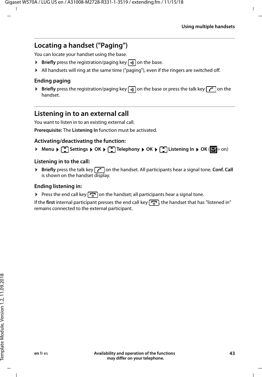 Gigaset W570A / LUG US en / A31008-M2728-R331-1-3S19 / extending.fm / 11/15/18Template Module, Version 1.2, 11.09.2018Using multiple handsetsAvailability and operation of the functions   may differ on your telephone. 43en fr esLocating a handset (&quot;Paging&quot;)You can locate your handset using the base. ¤Briefly press the registration/paging key   on the base.¤All handsets will ring at the same time (&quot;paging&quot;), even if the ringers are switched off.Ending paging¤Briefly press the registration/paging key   on the base or press the talk key   on the handset.Listening in to an external callYou want to listen in to an existing external call. Prerequisite: The Listening In function must be activated. Activating/deactivating the function:¤Menu  Settings  OK  Telephony  OK  Listening In  OK (=on) Listening in to the call:¤Briefly press the talk key   on the handset. All participants hear a signal tone. Conf. Call is shown on the handset display.Ending listening in:¤Press the end call key   on the handset; all participants hear a signal tone.If the first internal participant presses the end call key  , the handset that has &quot;listened in&quot; remains connected to the external participant.