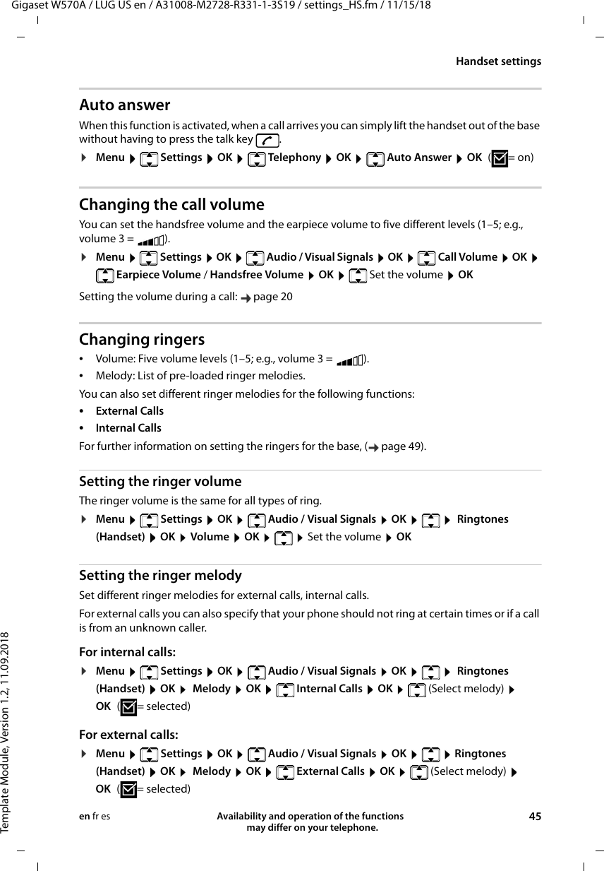 Gigaset W570A / LUG US en / A31008-M2728-R331-1-3S19 / settings_HS.fm / 11/15/18Template Module, Version 1.2, 11.09.2018Handset settingsAvailability and operation of the functions   may differ on your telephone. 45en fr esAuto answerWhen this function is activated, when a call arrives you can simply lift the handset out of the base without having to press the talk key  .¤Menu   Settings  OK   Telephony  OK   Auto Answer  OK (=on)Changing the call volumeYou can set the handsfree volume and the earpiece volume to five different levels (1–5; e.g., volume 3 =  ). ¤Menu   Settings  OK   Audio / Visual Signals  OK   Call Volume  OK  Earpiece Volume / Handsfree Volume  OK   Set the volume  OKSetting the volume during a call:  page 20Changing ringers•Volume: Five volume levels (1–5; e.g., volume 3 =  ). •Melody: List of pre-loaded ringer melodies. You can also set different ringer melodies for the following functions:•External Calls •Internal Calls For further information on setting the ringers for the base, ( page 49).Setting the ringer volumeThe ringer volume is the same for all types of ring.¤Menu   Settings  OK   Audio / Visual Signals  OK     Ringtones (Handset)  OK  Volume  OK    Set the volume  OKSetting the ringer melodySet different ringer melodies for external calls, internal calls. For external calls you can also specify that your phone should not ring at certain times or if a call is from an unknown caller.For internal calls:¤Menu   Settings  OK   Audio / Visual Signals  OK     Ringtones (Handset)  OK   Melody  OK   Internal Calls  OK   (Select melody)  OK (=selected)For external calls:¤Menu   Settings  OK   Audio / Visual Signals  OK    Ringtones (Handset)  OK   Melody  OK   External Calls OK   (Select melody)  OK (=selected)