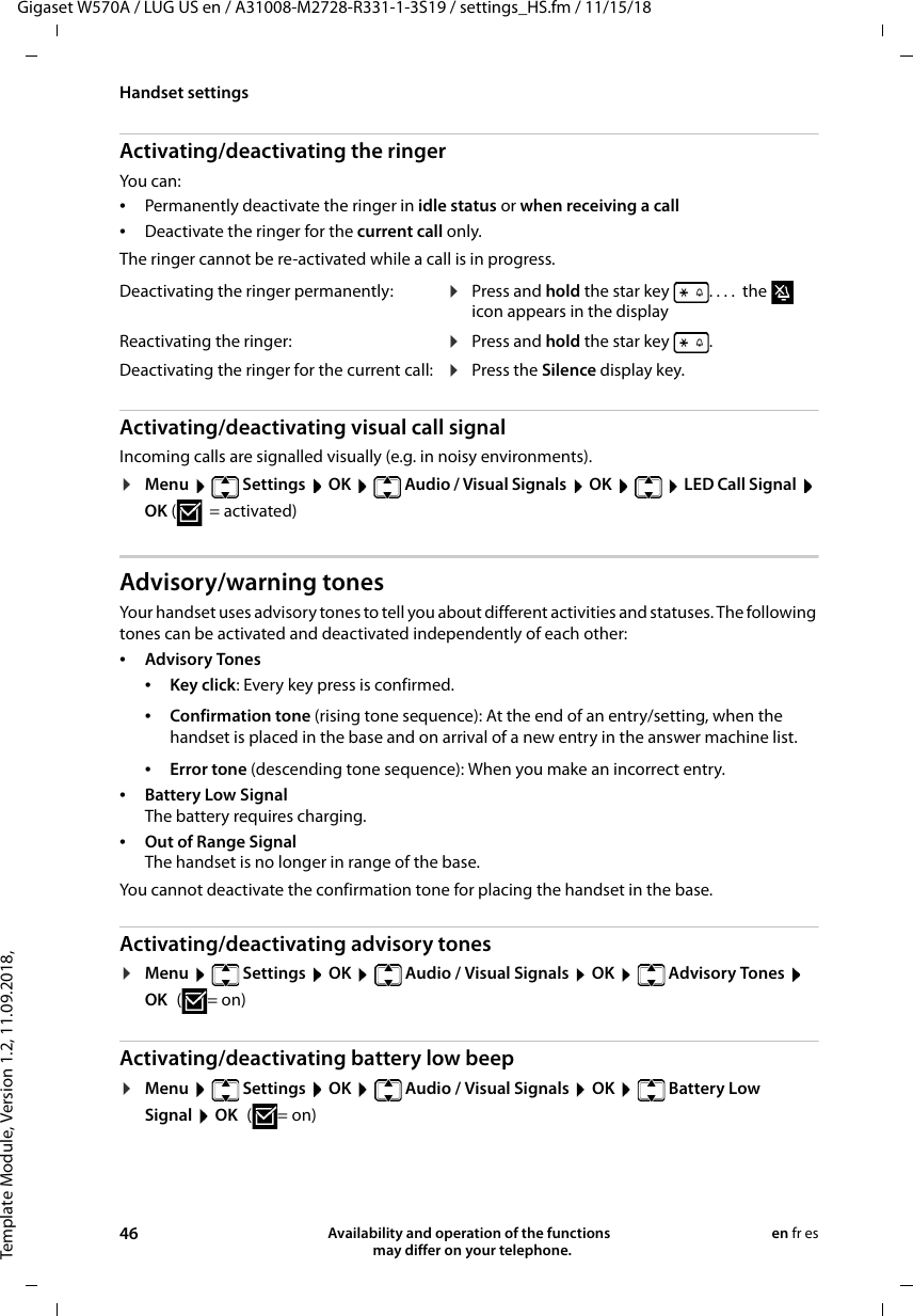 Template Module, Version 1.2, 11.09.2018,Handset settingsGigaset W570A / LUG US en / A31008-M2728-R331-1-3S19 / settings_HS.fm / 11/15/1846 Availability and operation of the functions   may differ on your telephone.en fr esActivating/deactivating the ringerYou can: •Permanently deactivate the ringer in idle status or when receiving a call•Deactivate the ringer for the current call only. The ringer cannot be re-activated while a call is in progress.Activating/deactivating visual call signalIncoming calls are signalled visually (e.g. in noisy environments).¤Menu  Settings  OK  Audio / Visual Signals  OK   LED Call Signal  OK (=activated)Advisory/warning tonesYour handset uses advisory tones to tell you about different activities and statuses. The following tones can be activated and deactivated independently of each other:•Advisory Tones •Key click: Every key press is confirmed.•Error tone (descending tone sequence): When you make an incorrect entry.•Battery Low Signal The battery requires charging.•Out of Range Signal The handset is no longer in range of the base. You cannot deactivate the confirmation tone for placing the handset in the base. Activating/deactivating advisory tones¤Menu   Settings  OK   Audio / Visual Signals  OK   Advisory Tones  OK (=on)Activating/deactivating battery low beep¤Menu   Settings  OK   Audio / Visual Signals  OK   Battery Low Signal  OK (=on)Deactivating the ringer permanently: ¤Press and hold the star key  . ...  the   icon appears in the displayReactivating the ringer: ¤Press and hold the star key  .Deactivating the ringer for the current call: ¤Press the Silence display key.•Confirmation tone (rising tone sequence): At the end of an entry/setting, when the handset is placed in the base and on arrival of a new entry in the answer machine list.