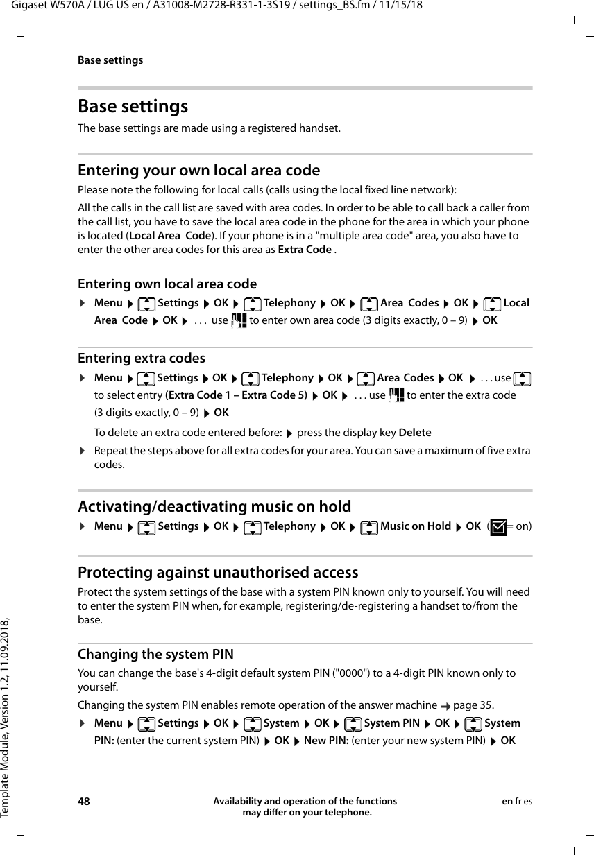 Template Module, Version 1.2, 11.09.2018,Base settingsGigaset W570A / LUG US en / A31008-M2728-R331-1-3S19 / settings_BS.fm / 11/15/1848 Availability and operation of the functions   may differ on your telephone.en fr esBase settings The base settings are made using a registered handset.Entering your own local area codePlease note the following for local calls (calls using the local fixed line network):All the calls in the call list are saved with area codes. In order to be able to call back a caller from the call list, you have to save the local area code in the phone for the area in which your phone is located (Local Area  Code). If your phone is in a &quot;multiple area code&quot; area, you also have to enter the other area codes for this area as Extra Code .Entering own local area code¤Menu   Settings  OK   Telephony  OK   Area  Codes  OK   Local Area  Code  OK   . . .  use   to enter own area code (3 digits exactly, 0 – 9)  OKEntering extra codes¤Menu   Settings  OK   Telephony  OK   Area  Codes  OK    ... use   to select entry (Extra Code 1 – Extra Code 5)  OK   . . . use   to enter the extra code (3 digits exactly, 0 – 9)  OKTo delete an extra code entered before:  press the display key Delete¤Repeat the steps above for all extra codes for your area. You can save a maximum of five extra codes. Activating/deactivating music on hold¤Menu   Settings  OK   Telephony  OK   Music on Hold  OK (=on)Protecting against unauthorised accessProtect the system settings of the base with a system PIN known only to yourself. You will need to enter the system PIN when, for example, registering/de-registering a handset to/from the base.Changing the system PINYou can change the base&apos;s 4-digit default system PIN (&quot;0000&quot;) to a 4-digit PIN known only to yourself.Changing the system PIN enables remote operation of the answer machine  page 35. ¤Menu   Settings  OK   System  OK   System PIN  OK   System PIN: (enter the current system PIN)  OK  New PIN: (enter your new system PIN)  OK 