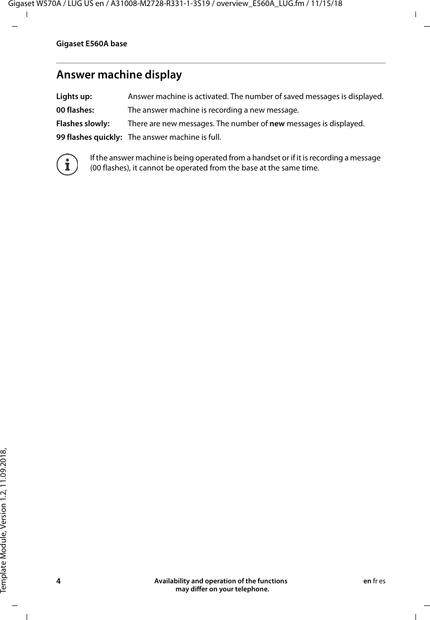 Template Module, Version 1.2, 11.09.2018,Gigaset E560A baseGigaset W570A / LUG US en / A31008-M2728-R331-1-3S19 / overview_E560A_LUG.fm / 11/15/184Availability and operation of the functions   may differ on your telephone.en fr esAnswer machine displayLights up:  Answer machine is activated. The number of saved messages is displayed.00 flashes:  The answer machine is recording a new message.Flashes slowly:  There are new messages. The number of new messages is displayed.99 flashes quickly:  The answer machine is full.If the answer machine is being operated from a handset or if it is recording a message (00 flashes), it cannot be operated from the base at the same time.