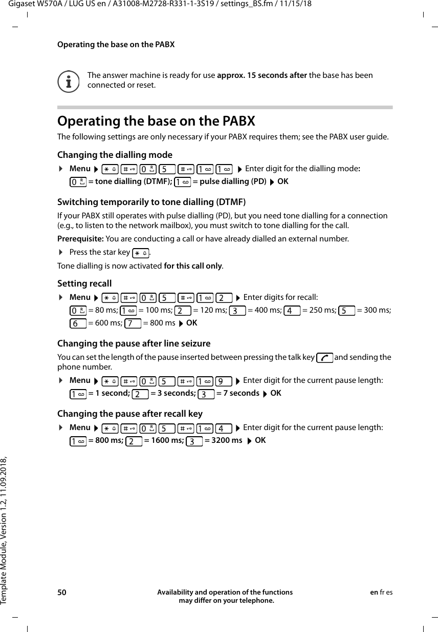 Template Module, Version 1.2, 11.09.2018,Operating the base on the PABXGigaset W570A / LUG US en / A31008-M2728-R331-1-3S19 / settings_BS.fm / 11/15/1850 Availability and operation of the functions   may differ on your telephone.en fr esOperating the base on the PABXThe following settings are only necessary if your PABX requires them; see the PABX user guide.Changing the dialling mode¤Menu           Enter digit for the dialling mode: = tone dialling (DTMF);  = pulse dialling (PD)  OKSwitching temporarily to tone dialling (DTMF)If your PABX still operates with pulse dialling (PD), but you need tone dialling for a connection (e.g., to listen to the network mailbox), you must switch to tone dialling for the call.Prerequisite: You are conducting a call or have already dialled an external number.¤Press the star key  . Tone dialling is now activated for this call only.Setting recall¤Menu           Enter digits for recall:= 80 ms; = 100 ms; = 120 ms; = 400 ms; = 250 ms; = 300 ms; = 600 ms; = 800 ms  OKChanging the pause after line seizureYou can set the length of the pause inserted between pressing the talk key   and sending the phone number. ¤Menu         Enter digit for the current pause length:  = 1 second;   = 3 seconds;   = 7 seconds  OKChanging the pause after recall key¤Menu         Enter digit for the current pause length:  = 800 ms;   = 1600 ms;  = 3200 ms   OKThe answer machine is ready for use approx. 15 seconds after the base has been connected or reset.RRRRRR