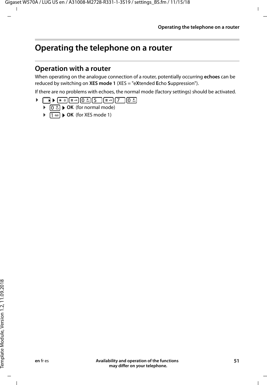 Gigaset W570A / LUG US en / A31008-M2728-R331-1-3S19 / settings_BS.fm / 11/15/18Template Module, Version 1.2, 11.09.2018Operating the telephone on a routerAvailability and operation of the functions   may differ on your telephone. 51en fr esOperating the telephone on a routerOperation with a routerWhen operating on the analogue connection of a router, potentially occurring echoes can be reduced by switching on XES mode 1 (XES = &quot;eXtended Echo Suppression&quot;). If there are no problems with echoes, the normal mode (factory settings) should be activated.¤        ¤ OK (for normal mode)¤ OK  (for XES mode 1) RRR