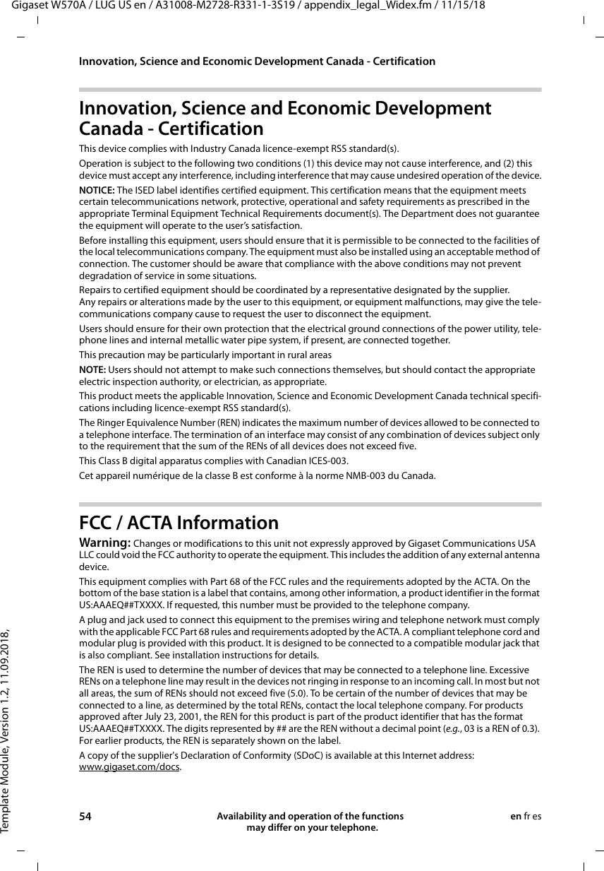 Template Module, Version 1.2, 11.09.2018,Innovation, Science and Economic Development Canada - CertificationGigaset W570A / LUG US en / A31008-M2728-R331-1-3S19 / appendix_legal_Widex.fm / 11/15/1854 Availability and operation of the functions   may differ on your telephone.en fr esInnovation, Science and Economic Development Canada - CertificationThis device complies with Industry Canada licence-exempt RSS standard(s).Operation is subject to the following two conditions (1) this device may not cause interference, and (2) this device must accept any interference, including interference that may cause undesired operation of the device.NOTICE: The ISED label identifies certified equipment. This certification means that the equipment meets certain telecommunications network, protective, operational and safety requirements as prescribed in the appropriate Terminal Equipment Technical Requirements document(s). The Department does not guarantee the equipment will operate to the user’s satisfaction.Before installing this equipment, users should ensure that it is permissible to be connected to the facilities of the local telecommunications company. The equipment must also be installed using an acceptable method of connection. The customer should be aware that compliance with the above conditions may not prevent degradation of service in some situations.Repairs to certified equipment should be coordinated by a representative designated by the supplier. Any repairs or alterations made by the user to this equipment, or equipment malfunctions, may give the tele-communications company cause to request the user to disconnect the equipment.Users should ensure for their own protection that the electrical ground connections of the power utility, tele-phone lines and internal metallic water pipe system, if present, are connected together.This precaution may be particularly important in rural areasNOTE: Users should not attempt to make such connections themselves, but should contact the appropriate electric inspection authority, or electrician, as appropriate.This product meets the applicable Innovation, Science and Economic Development Canada technical specifi-cations including licence-exempt RSS standard(s).The Ringer Equivalence Number (REN) indicates the maximum number of devices allowed to be connected to a telephone interface. The termination of an interface may consist of any combination of devices subject only to the requirement that the sum of the RENs of all devices does not exceed five.This Class B digital apparatus complies with Canadian ICES-003.Cet appareil numérique de la classe B est conforme à la norme NMB-003 du Canada.FCC / ACTA InformationWarning: Changes or modifications to this unit not expressly approved by Gigaset Communications USA LLC could void the FCC authority to operate the equipment. This includes the addition of any external antenna device.This equipment complies with Part 68 of the FCC rules and the requirements adopted by the ACTA. On the bottom of the base station is a label that contains, among other information, a product identifier in the format US:AAAEQ##TXXXX. If requested, this number must be provided to the telephone company.A plug and jack used to connect this equipment to the premises wiring and telephone network must comply with the applicable FCC Part 68 rules and requirements adopted by the ACTA. A compliant telephone cord and modular plug is provided with this product. It is designed to be connected to a compatible modular jack that is also compliant. See installation instructions for details.The REN is used to determine the number of devices that may be connected to a telephone line. Excessive RENs on a telephone line may result in the devices not ringing in response to an incoming call. In most but not all areas, the sum of RENs should not exceed five (5.0). To be certain of the number of devices that may be connected to a line, as determined by the total RENs, contact the local telephone company. For products approved after July 23, 2001, the REN for this product is part of the product identifier that has the format US:AAAEQ##TXXXX. The digits represented by ## are the REN without a decimal point (e.g., 03 is a REN of 0.3). For earlier products, the REN is separately shown on the label.A copy of the supplier&apos;s Declaration of Conformity (SDoC) is available at this Internet address: www.gigaset.com/docs.