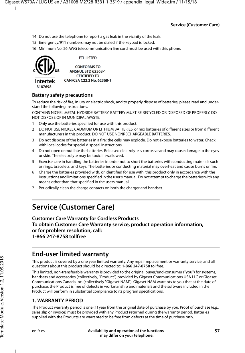 Gigaset W570A / LUG US en / A31008-M2728-R331-1-3S19 / appendix_legal_Widex.fm / 11/15/18Template Module, Version 1.2, 11.09.2018Service (Customer Care)Availability and operation of the functions   may differ on your telephone. 57en fr es14 Do not use the telephone to report a gas leak in the vicinity of the leak.15 Emergency/911 numbers may not be dialed if the keypad is locked.16 Minimum No. 26 AWG telecommunication line cord must be used with this phone.Battery safety precautionsTo reduce the risk of fire, injury or electric shock, and to properly dispose of batteries, please read and under-stand the following instructions.CONTAINS NICKEL METAL HYDRIDE BATTERY. BATTERY MUST BE RECYCLED OR DISPOSED OF PROPERLY. DO NOT DISPOSE OF IN MUNICIPAL WASTE.1 Only use the batteries specified for use with this product.2 DO NOT USE NICKEL CADMIUM OR LITHIUM BATTERIES, or mix batteries of different sizes or from different manufacturers in this product. DO NOT USE NONRECHARGEABLE BATTERIES.3 Do not dispose of the batteries in a fire; the cells may explode. Do not expose batteries to water. Check with local codes for special disposal instructions.4 Do not open or mutilate the batteries. Released electrolyte is corrosive and may cause damage to the eyes or skin. The electrolyte may be toxic if swallowed.5 Exercise care in handling the batteries in order not to short the batteries with conducting materials such as rings, bracelets, and keys. The batteries or conducting material may overheat and cause burns or fire.6 Charge the batteries provided with, or identified for use with, this product only in accordance with the instructions and limitations specified in the user’s manual. Do not attempt to charge the batteries with any means other than that specified in the users manual.7 Periodically clean the charge contacts on both the charger and handset.Service (Customer Care)Customer Care Warranty for Cordless ProductsTo obtain Customer Care Warranty service, product operation information, or for problem resolution, call:1-866 247-8758 tollfreeEnd-user limited warrantyThis product is covered by a one year limited warranty. Any repair replacement or warranty service, and all questions about this product should be directed to: 1-866 247-8758 tollfree.This limited, non-transferable warranty is provided to the original buyer/end-consumer (&quot;you&quot;) for systems, handsets and accessories (collectively, &quot;Product&quot;) provided by Gigaset Communications USA LLC or Gigaset Communications Canada Inc. (collectively &quot;Gigaset NAM&quot;). Gigaset NAM warrants to you that at the date of purchase, the Product is free of defects in workmanship and materials and the software included in the Product will perform in substantial compliance to its program specifications.1. WARRANTY PERIODThe Product warranty period is one (1) year from the original date of purchase by you. Proof of purchase (e.g., sales slip or invoice) must be provided with any Product returned during the warranty period. Batteries supplied with the Products are warranted to be free from defects at the time of purchase only.