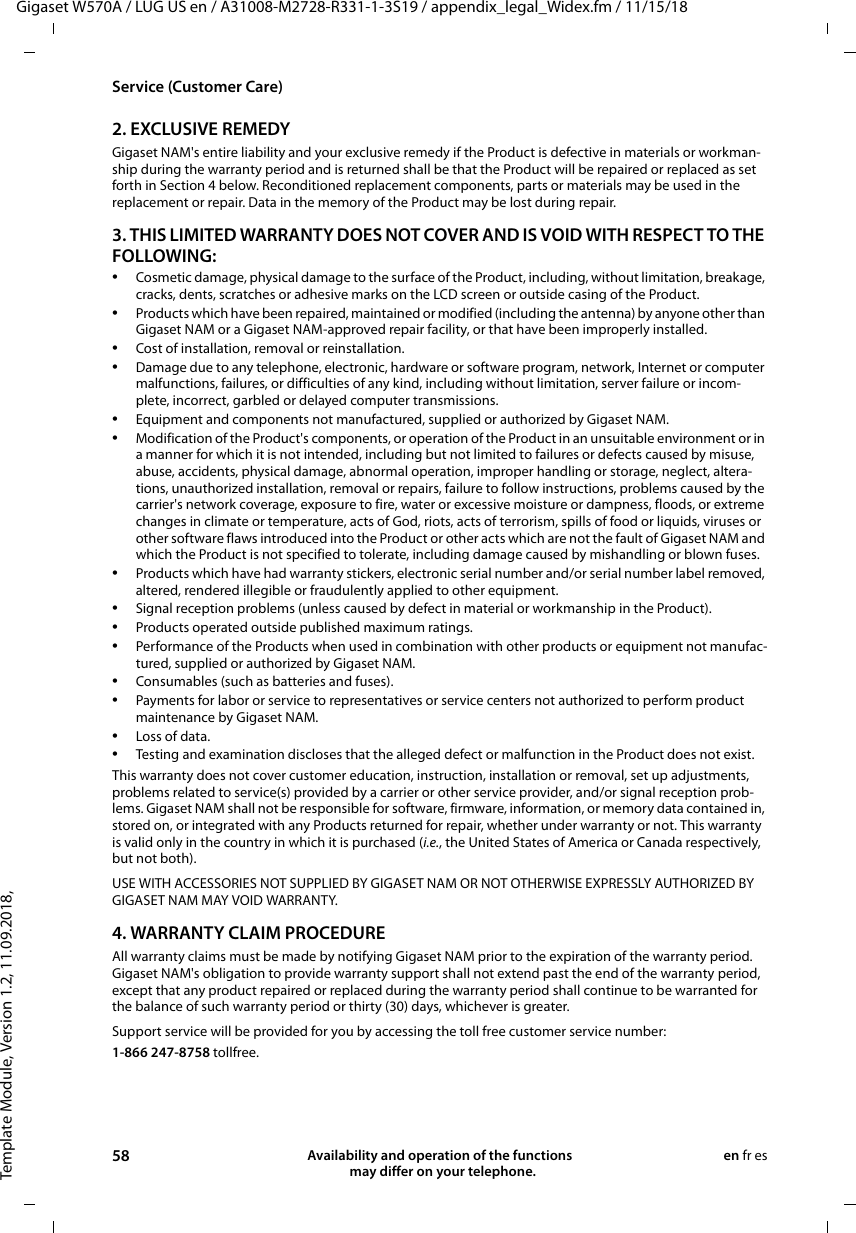 Template Module, Version 1.2, 11.09.2018,Service (Customer Care)Gigaset W570A / LUG US en / A31008-M2728-R331-1-3S19 / appendix_legal_Widex.fm / 11/15/1858 Availability and operation of the functions   may differ on your telephone.en fr es2. EXCLUSIVE REMEDYGigaset NAM&apos;s entire liability and your exclusive remedy if the Product is defective in materials or workman-ship during the warranty period and is returned shall be that the Product will be repaired or replaced as set forth in Section 4 below. Reconditioned replacement components, parts or materials may be used in the replacement or repair. Data in the memory of the Product may be lost during repair.3. THIS LIMITED WARRANTY DOES NOT COVER AND IS VOID WITH RESPECT TO THE FOLLOWING:•Cosmetic damage, physical damage to the surface of the Product, including, without limitation, breakage, cracks, dents, scratches or adhesive marks on the LCD screen or outside casing of the Product.•Products which have been repaired, maintained or modified (including the antenna) by anyone other than Gigaset NAM or a Gigaset NAM-approved repair facility, or that have been improperly installed. •Cost of installation, removal or reinstallation.•Damage due to any telephone, electronic, hardware or software program, network, Internet or computer malfunctions, failures, or difficulties of any kind, including without limitation, server failure or incom-plete, incorrect, garbled or delayed computer transmissions.•Equipment and components not manufactured, supplied or authorized by Gigaset NAM.•Modification of the Product&apos;s components, or operation of the Product in an unsuitable environment or in a manner for which it is not intended, including but not limited to failures or defects caused by misuse, abuse, accidents, physical damage, abnormal operation, improper handling or storage, neglect, altera-tions, unauthorized installation, removal or repairs, failure to follow instructions, problems caused by the carrier&apos;s network coverage, exposure to fire, water or excessive moisture or dampness, floods, or extreme changes in climate or temperature, acts of God, riots, acts of terrorism, spills of food or liquids, viruses or other software flaws introduced into the Product or other acts which are not the fault of Gigaset NAM and which the Product is not specified to tolerate, including damage caused by mishandling or blown fuses.•Products which have had warranty stickers, electronic serial number and/or serial number label removed, altered, rendered illegible or fraudulently applied to other equipment.•Signal reception problems (unless caused by defect in material or workmanship in the Product).•Products operated outside published maximum ratings.•Performance of the Products when used in combination with other products or equipment not manufac-tured, supplied or authorized by Gigaset NAM.•Consumables (such as batteries and fuses).•Payments for labor or service to representatives or service centers not authorized to perform product maintenance by Gigaset NAM.•Loss of data.•Testing and examination discloses that the alleged defect or malfunction in the Product does not exist.This warranty does not cover customer education, instruction, installation or removal, set up adjustments, problems related to service(s) provided by a carrier or other service provider, and/or signal reception prob-lems. Gigaset NAM shall not be responsible for software, firmware, information, or memory data contained in, stored on, or integrated with any Products returned for repair, whether under warranty or not. This warranty is valid only in the country in which it is purchased (i.e., the United States of America or Canada respectively, but not both).USE WITH ACCESSORIES NOT SUPPLIED BY GIGASET NAM OR NOT OTHERWISE EXPRESSLY AUTHORIZED BY GIGASET NAM MAY VOID WARRANTY.4. WARRANTY CLAIM PROCEDUREAll warranty claims must be made by notifying Gigaset NAM prior to the expiration of the warranty period. Gigaset NAM&apos;s obligation to provide warranty support shall not extend past the end of the warranty period, except that any product repaired or replaced during the warranty period shall continue to be warranted for the balance of such warranty period or thirty (30) days, whichever is greater.Support service will be provided for you by accessing the toll free customer service number:1-866 247-8758 tollfree.