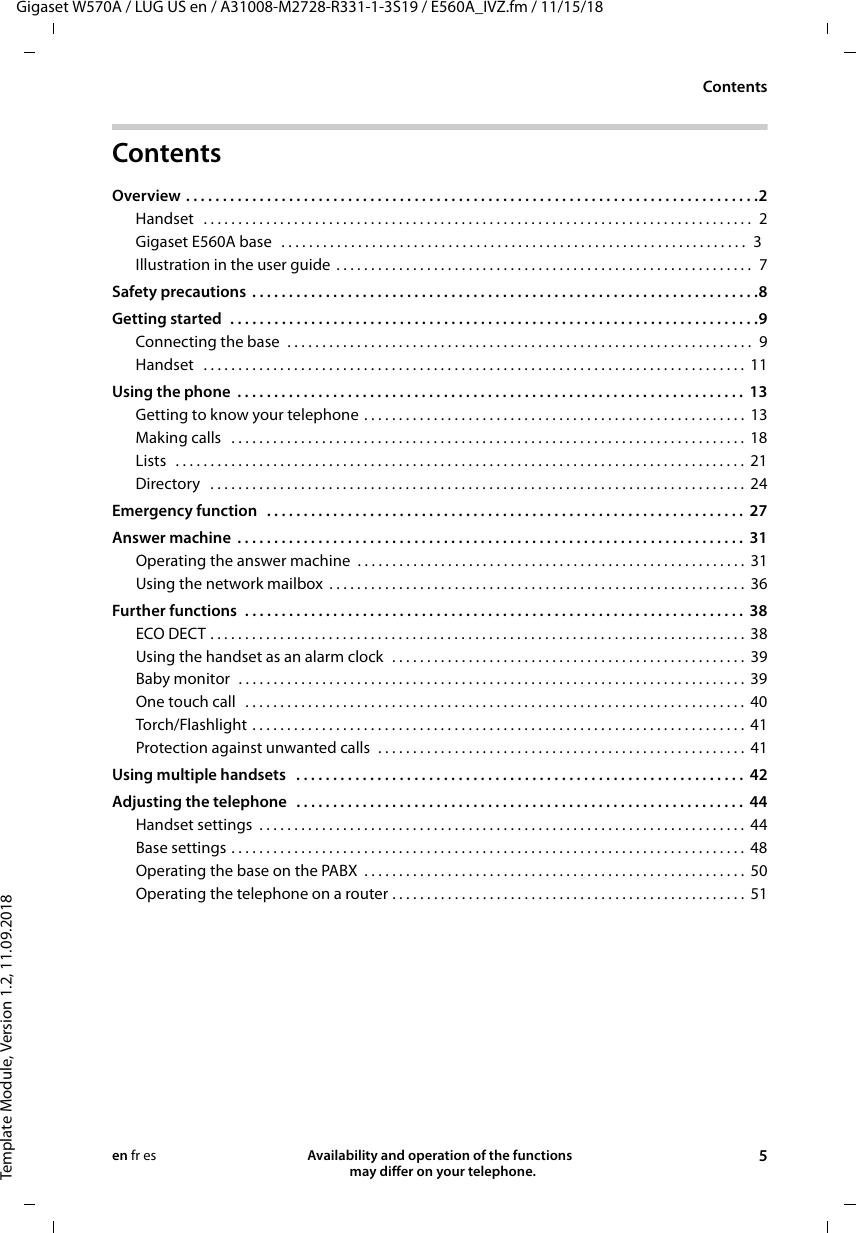 Gigaset W570A / LUG US en / A31008-M2728-R331-1-3S19 / E560A_IVZ.fm / 11/15/18Template Module, Version 1.2, 11.09.2018ContentsAvailability and operation of the functions   may differ on your telephone. 5en fr esContents Overview . . . . . . . . . . . . . . . . . . . . . . . . . . . . . . . . . . . . . . . . . . . . . . . . . . . . . . . . . . . . . . . . . . . . . . . . . . . . . .2Handset   . . . . . . . . . . . . . . . . . . . . . . . . . . . . . . . . . . . . . . . . . . . . . . . . . . . . . . . . . . . . . . . . . . . . . . . . . . . . . . .  2Gigaset E560A base  . . . . . . . . . . . . . . . . . . . . . . . . . . . . . . . . . . . . . . . . . . . . . . . . . . . . . . . . . . . . . . . . . . .  3Illustration in the user guide . . . . . . . . . . . . . . . . . . . . . . . . . . . . . . . . . . . . . . . . . . . . . . . . . . . . . . . . . . . .  7Safety precautions  . . . . . . . . . . . . . . . . . . . . . . . . . . . . . . . . . . . . . . . . . . . . . . . . . . . . . . . . . . . . . . . . . . . . .8Getting started  . . . . . . . . . . . . . . . . . . . . . . . . . . . . . . . . . . . . . . . . . . . . . . . . . . . . . . . . . . . . . . . . . . . . . . . .9Connecting the base  . . . . . . . . . . . . . . . . . . . . . . . . . . . . . . . . . . . . . . . . . . . . . . . . . . . . . . . . . . . . . . . . . . .  9Handset   . . . . . . . . . . . . . . . . . . . . . . . . . . . . . . . . . . . . . . . . . . . . . . . . . . . . . . . . . . . . . . . . . . . . . . . . . . . . . .  11Using the phone  . . . . . . . . . . . . . . . . . . . . . . . . . . . . . . . . . . . . . . . . . . . . . . . . . . . . . . . . . . . . . . . . . . . . .  13Getting to know your telephone . . . . . . . . . . . . . . . . . . . . . . . . . . . . . . . . . . . . . . . . . . . . . . . . . . . . . . .  13Making calls   . . . . . . . . . . . . . . . . . . . . . . . . . . . . . . . . . . . . . . . . . . . . . . . . . . . . . . . . . . . . . . . . . . . . . . . . . .  18Lists  . . . . . . . . . . . . . . . . . . . . . . . . . . . . . . . . . . . . . . . . . . . . . . . . . . . . . . . . . . . . . . . . . . . . . . . . . . . . . . . . . .  21Directory   . . . . . . . . . . . . . . . . . . . . . . . . . . . . . . . . . . . . . . . . . . . . . . . . . . . . . . . . . . . . . . . . . . . . . . . . . . . . .  24Emergency function   . . . . . . . . . . . . . . . . . . . . . . . . . . . . . . . . . . . . . . . . . . . . . . . . . . . . . . . . . . . . . . . . .  27Answer machine  . . . . . . . . . . . . . . . . . . . . . . . . . . . . . . . . . . . . . . . . . . . . . . . . . . . . . . . . . . . . . . . . . . . . .  31Operating the answer machine  . . . . . . . . . . . . . . . . . . . . . . . . . . . . . . . . . . . . . . . . . . . . . . . . . . . . . . . .  31Using the network mailbox  . . . . . . . . . . . . . . . . . . . . . . . . . . . . . . . . . . . . . . . . . . . . . . . . . . . . . . . . . . . .  36Further functions  . . . . . . . . . . . . . . . . . . . . . . . . . . . . . . . . . . . . . . . . . . . . . . . . . . . . . . . . . . . . . . . . . . . .  38ECO DECT . . . . . . . . . . . . . . . . . . . . . . . . . . . . . . . . . . . . . . . . . . . . . . . . . . . . . . . . . . . . . . . . . . . . . . . . . . . . .  38Using the handset as an alarm clock  . . . . . . . . . . . . . . . . . . . . . . . . . . . . . . . . . . . . . . . . . . . . . . . . . . .  39Baby monitor  . . . . . . . . . . . . . . . . . . . . . . . . . . . . . . . . . . . . . . . . . . . . . . . . . . . . . . . . . . . . . . . . . . . . . . . . .  39One touch call   . . . . . . . . . . . . . . . . . . . . . . . . . . . . . . . . . . . . . . . . . . . . . . . . . . . . . . . . . . . . . . . . . . . . . . . .  40Torch/Flashlight . . . . . . . . . . . . . . . . . . . . . . . . . . . . . . . . . . . . . . . . . . . . . . . . . . . . . . . . . . . . . . . . . . . . . . .  41Protection against unwanted calls  . . . . . . . . . . . . . . . . . . . . . . . . . . . . . . . . . . . . . . . . . . . . . . . . . . . . .  41Using multiple handsets   . . . . . . . . . . . . . . . . . . . . . . . . . . . . . . . . . . . . . . . . . . . . . . . . . . . . . . . . . . . . .  42Adjusting the telephone   . . . . . . . . . . . . . . . . . . . . . . . . . . . . . . . . . . . . . . . . . . . . . . . . . . . . . . . . . . . . .  44Handset settings  . . . . . . . . . . . . . . . . . . . . . . . . . . . . . . . . . . . . . . . . . . . . . . . . . . . . . . . . . . . . . . . . . . . . . .  44Base settings . . . . . . . . . . . . . . . . . . . . . . . . . . . . . . . . . . . . . . . . . . . . . . . . . . . . . . . . . . . . . . . . . . . . . . . . . .  48Operating the base on the PABX  . . . . . . . . . . . . . . . . . . . . . . . . . . . . . . . . . . . . . . . . . . . . . . . . . . . . . . .  50Operating the telephone on a router . . . . . . . . . . . . . . . . . . . . . . . . . . . . . . . . . . . . . . . . . . . . . . . . . . .  51