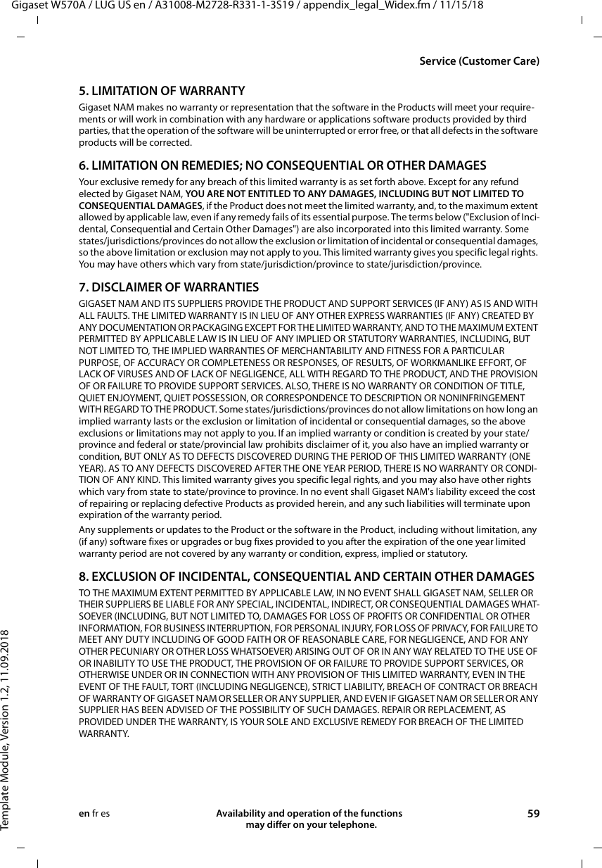 Gigaset W570A / LUG US en / A31008-M2728-R331-1-3S19 / appendix_legal_Widex.fm / 11/15/18Template Module, Version 1.2, 11.09.2018Service (Customer Care)Availability and operation of the functions   may differ on your telephone. 59en fr es5. LIMITATION OF WARRANTYGigaset NAM makes no warranty or representation that the software in the Products will meet your require-ments or will work in combination with any hardware or applications software products provided by third parties, that the operation of the software will be uninterrupted or error free, or that all defects in the software products will be corrected.6. LIMITATION ON REMEDIES; NO CONSEQUENTIAL OR OTHER DAMAGESYour exclusive remedy for any breach of this limited warranty is as set forth above. Except for any refund elected by Gigaset NAM, YOU ARE NOT ENTITLED TO ANY DAMAGES, INCLUDING BUT NOT LIMITED TO CONSEQUENTIAL DAMAGES, if the Product does not meet the limited warranty, and, to the maximum extent allowed by applicable law, even if any remedy fails of its essential purpose. The terms below (&quot;Exclusion of Inci-dental, Consequential and Certain Other Damages&quot;) are also incorporated into this limited warranty. Some states/jurisdictions/provinces do not allow the exclusion or limitation of incidental or consequential damages, so the above limitation or exclusion may not apply to you. This limited warranty gives you specific legal rights. You may have others which vary from state/jurisdiction/province to state/jurisdiction/province.7. DISCLAIMER OF WARRANTIESGIGASET NAM AND ITS SUPPLIERS PROVIDE THE PRODUCT AND SUPPORT SERVICES (IF ANY) AS IS AND WITH ALL FAULTS. THE LIMITED WARRANTY IS IN LIEU OF ANY OTHER EXPRESS WARRANTIES (IF ANY) CREATED BY ANY DOCUMENTATION OR PACKAGING EXCEPT FOR THE LIMITED WARRANTY, AND TO THE MAXIMUM EXTENT PERMITTED BY APPLICABLE LAW IS IN LIEU OF ANY IMPLIED OR STATUTORY WARRANTIES, INCLUDING, BUT NOT LIMITED TO, THE IMPLIED WARRANTIES OF MERCHANTABILITY AND FITNESS FOR A PARTICULAR PURPOSE, OF ACCURACY OR COMPLETENESS OR RESPONSES, OF RESULTS, OF WORKMANLIKE EFFORT, OF LACK OF VIRUSES AND OF LACK OF NEGLIGENCE, ALL WITH REGARD TO THE PRODUCT, AND THE PROVISION OF OR FAILURE TO PROVIDE SUPPORT SERVICES. ALSO, THERE IS NO WARRANTY OR CONDITION OF TITLE, QUIET ENJOYMENT, QUIET POSSESSION, OR CORRESPONDENCE TO DESCRIPTION OR NONINFRINGEMENT WITH REGARD TO THE PRODUCT. Some states/jurisdictions/provinces do not allow limitations on how long an implied warranty lasts or the exclusion or limitation of incidental or consequential damages, so the above exclusions or limitations may not apply to you. If an implied warranty or condition is created by your state/province and federal or state/provincial law prohibits disclaimer of it, you also have an implied warranty or condition, BUT ONLY AS TO DEFECTS DISCOVERED DURING THE PERIOD OF THIS LIMITED WARRANTY (ONE YEAR). AS TO ANY DEFECTS DISCOVERED AFTER THE ONE YEAR PERIOD, THERE IS NO WARRANTY OR CONDI-TION OF ANY KIND. This limited warranty gives you specific legal rights, and you may also have other rights which vary from state to state/province to province. In no event shall Gigaset NAM&apos;s liability exceed the cost of repairing or replacing defective Products as provided herein, and any such liabilities will terminate upon expiration of the warranty period.Any supplements or updates to the Product or the software in the Product, including without limitation, any (if any) software fixes or upgrades or bug fixes provided to you after the expiration of the one year limited warranty period are not covered by any warranty or condition, express, implied or statutory.8. EXCLUSION OF INCIDENTAL, CONSEQUENTIAL AND CERTAIN OTHER DAMAGESTO THE MAXIMUM EXTENT PERMITTED BY APPLICABLE LAW, IN NO EVENT SHALL GIGASET NAM, SELLER OR THEIR SUPPLIERS BE LIABLE FOR ANY SPECIAL, INCIDENTAL, INDIRECT, OR CONSEQUENTIAL DAMAGES WHAT-SOEVER (INCLUDING, BUT NOT LIMITED TO, DAMAGES FOR LOSS OF PROFITS OR CONFIDENTIAL OR OTHER INFORMATION, FOR BUSINESS INTERRUPTION, FOR PERSONAL INJURY, FOR LOSS OF PRIVACY, FOR FAILURE TO MEET ANY DUTY INCLUDING OF GOOD FAITH OR OF REASONABLE CARE, FOR NEGLIGENCE, AND FOR ANY OTHER PECUNIARY OR OTHER LOSS WHATSOEVER) ARISING OUT OF OR IN ANY WAY RELATED TO THE USE OF OR INABILITY TO USE THE PRODUCT, THE PROVISION OF OR FAILURE TO PROVIDE SUPPORT SERVICES, OR OTHERWISE UNDER OR IN CONNECTION WITH ANY PROVISION OF THIS LIMITED WARRANTY, EVEN IN THE EVENT OF THE FAULT, TORT (INCLUDING NEGLIGENCE), STRICT LIABILITY, BREACH OF CONTRACT OR BREACH OF WARRANTY OF GIGASET NAM OR SELLER OR ANY SUPPLIER, AND EVEN IF GIGASET NAM OR SELLER OR ANY SUPPLIER HAS BEEN ADVISED OF THE POSSIBILITY OF SUCH DAMAGES. REPAIR OR REPLACEMENT, AS PROVIDED UNDER THE WARRANTY, IS YOUR SOLE AND EXCLUSIVE REMEDY FOR BREACH OF THE LIMITED WARRANTY.