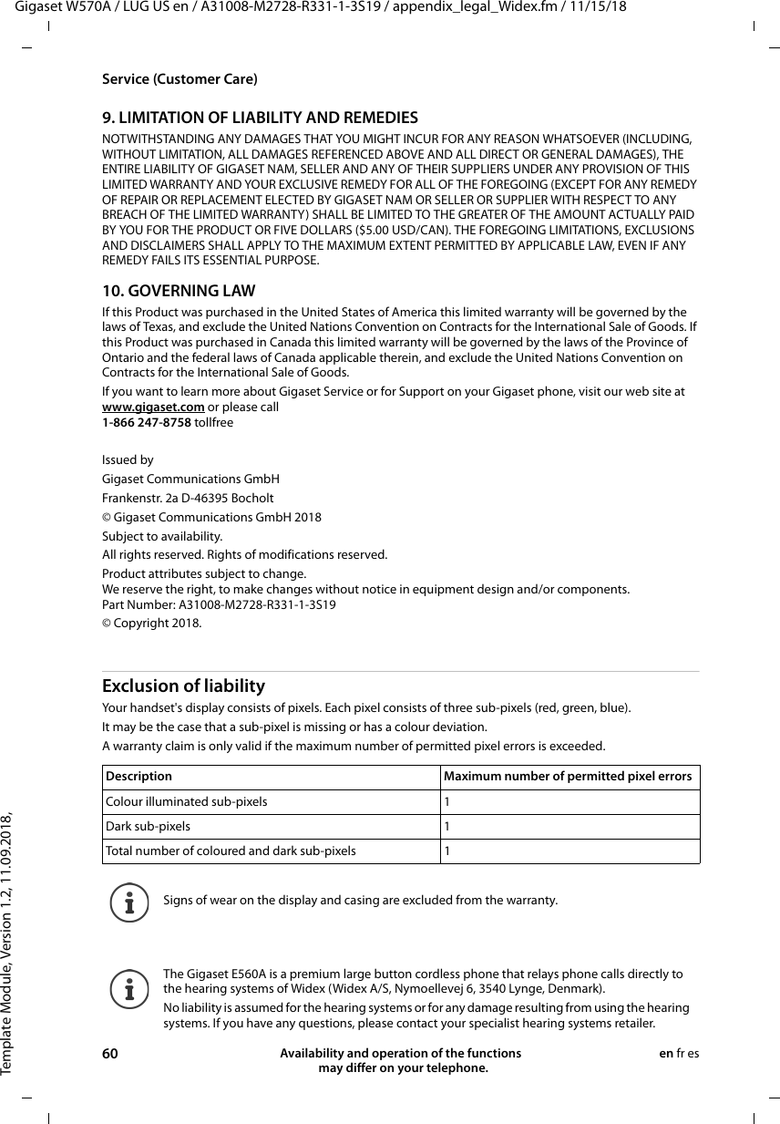 Template Module, Version 1.2, 11.09.2018,Service (Customer Care)Gigaset W570A / LUG US en / A31008-M2728-R331-1-3S19 / appendix_legal_Widex.fm / 11/15/1860 Availability and operation of the functions   may differ on your telephone.en fr es9. LIMITATION OF LIABILITY AND REMEDIESNOTWITHSTANDING ANY DAMAGES THAT YOU MIGHT INCUR FOR ANY REASON WHATSOEVER (INCLUDING, WITHOUT LIMITATION, ALL DAMAGES REFERENCED ABOVE AND ALL DIRECT OR GENERAL DAMAGES), THE ENTIRE LIABILITY OF GIGASET NAM, SELLER AND ANY OF THEIR SUPPLIERS UNDER ANY PROVISION OF THIS LIMITED WARRANTY AND YOUR EXCLUSIVE REMEDY FOR ALL OF THE FOREGOING (EXCEPT FOR ANY REMEDY OF REPAIR OR REPLACEMENT ELECTED BY GIGASET NAM OR SELLER OR SUPPLIER WITH RESPECT TO ANY BREACH OF THE LIMITED WARRANTY) SHALL BE LIMITED TO THE GREATER OF THE AMOUNT ACTUALLY PAID BY YOU FOR THE PRODUCT OR FIVE DOLLARS ($5.00 USD/CAN). THE FOREGOING LIMITATIONS, EXCLUSIONS AND DISCLAIMERS SHALL APPLY TO THE MAXIMUM EXTENT PERMITTED BY APPLICABLE LAW, EVEN IF ANY REMEDY FAILS ITS ESSENTIAL PURPOSE.10. GOVERNING LAWIf this Product was purchased in the United States of America this limited warranty will be governed by the laws of Texas, and exclude the United Nations Convention on Contracts for the International Sale of Goods. If this Product was purchased in Canada this limited warranty will be governed by the laws of the Province of Ontario and the federal laws of Canada applicable therein, and exclude the United Nations Convention on Contracts for the International Sale of Goods.If you want to learn more about Gigaset Service or for Support on your Gigaset phone, visit our web site at www.gigaset.com or please call1-866 247-8758 tollfreeIssued byGigaset Communications GmbHFrankenstr. 2a D-46395 Bocholt© Gigaset Communications GmbH 2018Subject to availability. All rights reserved. Rights of modifications reserved.Product attributes subject to change.We reserve the right, to make changes without notice in equipment design and/or components.Part Number: A31008-M2728-R331-1-3S19© Copyright 2018.Exclusion of liabilityYour handset&apos;s display consists of pixels. Each pixel consists of three sub-pixels (red, green, blue). It may be the case that a sub-pixel is missing or has a colour deviation. A warranty claim is only valid if the maximum number of permitted pixel errors is exceeded.Description Maximum number of permitted pixel errorsColour illuminated sub-pixels 1Dark sub-pixels 1Total number of coloured and dark sub-pixels 1Signs of wear on the display and casing are excluded from the warranty.The Gigaset E560A is a premium large button cordless phone that relays phone calls directly to the hearing systems of Widex (Widex A/S, Nymoellevej 6, 3540 Lynge, Denmark).No liability is assumed for the hearing systems or for any damage resulting from using the hearing systems. If you have any questions, please contact your specialist hearing systems retailer.