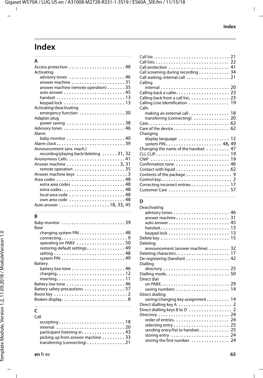 en fr es 65Gigaset W570A / LUG US en / A31008-M2728-R331-1-3S19 / E560A_SIX.fm / 11/15/18Template Module, Version 1.2, 11.09.2018 / ModuleVersion 1.0IndexIndex AAccess protection  . . . . . . . . . . . . . . . . . . . . . . 48Activatingadvisory tones  . . . . . . . . . . . . . . . . . . . . . . 46answer machine . . . . . . . . . . . . . . . . . . . . . 31answer machine (remote operation) . . . . . . . 35auto answer . . . . . . . . . . . . . . . . . . . . . . . . 45handset . . . . . . . . . . . . . . . . . . . . . . . . . . . 13keypad lock  . . . . . . . . . . . . . . . . . . . . . . . . 13Activating/deactivatingemergency function . . . . . . . . . . . . . . . . . . 30Adapter plugpower saving  . . . . . . . . . . . . . . . . . . . . . . . 38Advisory tones  . . . . . . . . . . . . . . . . . . . . . . . . 46Alarmbaby monitor . . . . . . . . . . . . . . . . . . . . . . . 40Alarm clock . . . . . . . . . . . . . . . . . . . . . . . . . . . 39Announcement (ans. mach.)recording/playing back/deleting  . . . . . . 31, 32Anonymous Calls. . . . . . . . . . . . . . . . . . . . . . . 41Answer machine . . . . . . . . . . . . . . . . . . . . . 3, 31remote operation  . . . . . . . . . . . . . . . . . . . . 35Answer machine keys  . . . . . . . . . . . . . . . . . . . . 3Area codes . . . . . . . . . . . . . . . . . . . . . . . . . . . 48extra area codes . . . . . . . . . . . . . . . . . . . . . 48extra codes . . . . . . . . . . . . . . . . . . . . . . . . . 48local area code . . . . . . . . . . . . . . . . . . . . . . 48own area code  . . . . . . . . . . . . . . . . . . . . . . 48Auto answer . . . . . . . . . . . . . . . . . . . .18, 33, 45BBaby monitor  . . . . . . . . . . . . . . . . . . . . . . . . . 39Basechanging system PIN . . . . . . . . . . . . . . . . . . 48connecting . . . . . . . . . . . . . . . . . . . . . . . . . . 9operating on PABX  . . . . . . . . . . . . . . . . . . . 50restoring default settings. . . . . . . . . . . . . . . 49setting . . . . . . . . . . . . . . . . . . . . . . . . . . . . 48system PIN . . . . . . . . . . . . . . . . . . . . . . . . . 49Batterybattery low tone . . . . . . . . . . . . . . . . . . . . . 46charging. . . . . . . . . . . . . . . . . . . . . . . . . . . 12inserting. . . . . . . . . . . . . . . . . . . . . . . . . . . 11Battery low tone . . . . . . . . . . . . . . . . . . . . . . . 46Battery safety precautions . . . . . . . . . . . . . . . . 57Boost key . . . . . . . . . . . . . . . . . . . . . . . . . . . . . 2Broken display. . . . . . . . . . . . . . . . . . . . . . . . . . 8CCallaccepting . . . . . . . . . . . . . . . . . . . . . . . . . . 18internal  . . . . . . . . . . . . . . . . . . . . . . . . . . . 20participant listening in. . . . . . . . . . . . . . . . . 43picking up from answer machine . . . . . . . . . 33transferring (connecting) . . . . . . . . . . . . . . . 21Call list . . . . . . . . . . . . . . . . . . . . . . . . . . . . . . 21Call lists . . . . . . . . . . . . . . . . . . . . . . . . . . . . . 22Call protection . . . . . . . . . . . . . . . . . . . . . . . . 41Call screening during recording . . . . . . . . . . . . 34Call waiting, internal call . . . . . . . . . . . . . . . . . 21Callinginternal . . . . . . . . . . . . . . . . . . . . . . . . . . . 20Calling back a caller. . . . . . . . . . . . . . . . . . . . . 23Calling back from a call list. . . . . . . . . . . . . . . . 23Calling Line Identification  . . . . . . . . . . . . . . . . 19Callsmaking an external call . . . . . . . . . . . . . . . . 18transferring (connecting)  . . . . . . . . . . . . . . 20Care. . . . . . . . . . . . . . . . . . . . . . . . . . . . . . . . 62Care of the device . . . . . . . . . . . . . . . . . . . . . .  62Changingdisplay language  . . . . . . . . . . . . . . . . . . . . 12system PIN . . . . . . . . . . . . . . . . . . . . . . 48, 49Changing the name of the handset  . . . . . . . . . 47CLI, CLIP . . . . . . . . . . . . . . . . . . . . . . . . . . . . . 19CNIP  . . . . . . . . . . . . . . . . . . . . . . . . . . . . . . . 19Confirmation tone  . . . . . . . . . . . . . . . . . . . . . 46Contact with liquid . . . . . . . . . . . . . . . . . . . . . 62Contents of the package . . . . . . . . . . . . . . . . . .  9Control key. . . . . . . . . . . . . . . . . . . . . . . . . . . . 2Correcting incorrect entries . . . . . . . . . . . . . . . 17Customer Care . . . . . . . . . . . . . . . . . . . . . . . . 57DDeactivatingadvisory tones . . . . . . . . . . . . . . . . . . . . . . 46answer machine . . . . . . . . . . . . . . . . . . . . . 31auto answer . . . . . . . . . . . . . . . . . . . . . . . .  45handset . . . . . . . . . . . . . . . . . . . . . . . . . . . 13keypad lock . . . . . . . . . . . . . . . . . . . . . . . . 13Delete key . . . . . . . . . . . . . . . . . . . . . . . . . . . 15Deletingannouncement (answer machine) . . . . . . . . 32Deleting characters. . . . . . . . . . . . . . . . . . . . . 17De-registering (handset) . . . . . . . . . . . . . . . . . 42Diallingdirectory . . . . . . . . . . . . . . . . . . . . . . . . . . 25Dialling mode. . . . . . . . . . . . . . . . . . . . . . . . . 50Direct dialon PABX. . . . . . . . . . . . . . . . . . . . . . . . . . . 29saving numbers . . . . . . . . . . . . . . . . . . . . . 14Direct diallingsaving/changing key assignment. . . . . . . . . 14Direct dialling key A  . . . . . . . . . . . . . . . . . . . . . 2Direct dialling keys B to D  . . . . . . . . . . . . . . . . .  2Directory . . . . . . . . . . . . . . . . . . . . . . . . . . . . 24order of entries. . . . . . . . . . . . . . . . . . . . . . 24selecting entry . . . . . . . . . . . . . . . . . . . . . . 25sending entry/list to handset . . . . . . . . . . . . 25storing entry  . . . . . . . . . . . . . . . . . . . . . . . 24storing the first number  . . . . . . . . . . . . . . . 24