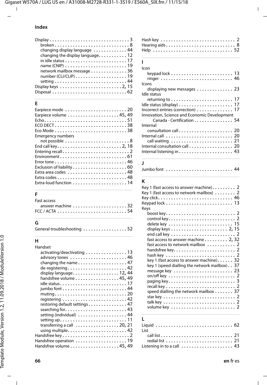 66 en fr esTemplate Module, Version 1.2, 11.09.2018 / ModuleVersion 1.0IndexGigaset W570A / LUG US en / A31008-M2728-R331-1-3S19 / E560A_SIX.fm / 11/15/18Display . . . . . . . . . . . . . . . . . . . . . . . . . . . . . . . 3broken . . . . . . . . . . . . . . . . . . . . . . . . . . . . . 8changing display language  . . . . . . . . . . . . . 44changing the display language. . . . . . . . . . . 12in idle status . . . . . . . . . . . . . . . . . . . . . . . . 17name (CNIP) . . . . . . . . . . . . . . . . . . . . . . . . 19network mailbox message . . . . . . . . . . . . . . 36number (CLI/CLIP) . . . . . . . . . . . . . . . . . . . . 19setting . . . . . . . . . . . . . . . . . . . . . . . . . . . . 44Display keys  . . . . . . . . . . . . . . . . . . . . . . . . 2, 15Disposal . . . . . . . . . . . . . . . . . . . . . . . . . . . . . 62EEarpiece mode  . . . . . . . . . . . . . . . . . . . . . . . . 20Earpiece volume . . . . . . . . . . . . . . . . . . . . 45, 49Echo. . . . . . . . . . . . . . . . . . . . . . . . . . . . . . . . 51ECO DECT . . . . . . . . . . . . . . . . . . . . . . . . . . . . 38Eco Mode . . . . . . . . . . . . . . . . . . . . . . . . . . . . 38Emergency numbersnot possible . . . . . . . . . . . . . . . . . . . . . . . . . 8End call key. . . . . . . . . . . . . . . . . . . . . . . . . 2, 18Entering recall . . . . . . . . . . . . . . . . . . . . . . . . . . 2Environment . . . . . . . . . . . . . . . . . . . . . . . . . . 61Error tone . . . . . . . . . . . . . . . . . . . . . . . . . . . . 46Exclusion of liability . . . . . . . . . . . . . . . . . . . . . 60Extra area codes  . . . . . . . . . . . . . . . . . . . . . . . 48Extra codes . . . . . . . . . . . . . . . . . . . . . . . . . . . 48Extra-loud function . . . . . . . . . . . . . . . . . . . . . 14FFast accessanswer machine . . . . . . . . . . . . . . . . . . . . . 32FCC / ACTA . . . . . . . . . . . . . . . . . . . . . . . . . . . 54GGeneral troubleshooting . . . . . . . . . . . . . . . . . 52HHandsetactivating/deactivating . . . . . . . . . . . . . . . . 13advisory tones  . . . . . . . . . . . . . . . . . . . . . . 46changing the name . . . . . . . . . . . . . . . . . . . 47de-registering. . . . . . . . . . . . . . . . . . . . . . . 42display language. . . . . . . . . . . . . . . . . . 12, 44handsfree volume . . . . . . . . . . . . . . . . . 45, 49idle status. . . . . . . . . . . . . . . . . . . . . . . . . . 17jumbo font . . . . . . . . . . . . . . . . . . . . . . . . . 44muting . . . . . . . . . . . . . . . . . . . . . . . . . . . . 20registering  . . . . . . . . . . . . . . . . . . . . . . . . . 42restoring default settings. . . . . . . . . . . . . . . 47searching for. . . . . . . . . . . . . . . . . . . . . . . . 43setting (individual)  . . . . . . . . . . . . . . . . . . . 44setting up. . . . . . . . . . . . . . . . . . . . . . . . . . 11transferring a call  . . . . . . . . . . . . . . . . . 20, 21using multiple. . . . . . . . . . . . . . . . . . . . . . . 42Handsfree key . . . . . . . . . . . . . . . . . . . . . . . . . . 2Handsfree operation . . . . . . . . . . . . . . . . . . . . 19Handsfree volume . . . . . . . . . . . . . . . . . . . 45, 49Hash key  . . . . . . . . . . . . . . . . . . . . . . . . . . . . .  2Hearing aids . . . . . . . . . . . . . . . . . . . . . . . . . . .  8Help  . . . . . . . . . . . . . . . . . . . . . . . . . . . . . . . 52IIconkeypad lock . . . . . . . . . . . . . . . . . . . . . . . . 13ringer  . . . . . . . . . . . . . . . . . . . . . . . . . . . .  46Iconsdisplaying new messages . . . . . . . . . . . . . .  23Idle statusreturning to . . . . . . . . . . . . . . . . . . . . . . . . 17Idle status (display) . . . . . . . . . . . . . . . . . . . . . 17Incorrect entries (correction) . . . . . . . . . . . . . . 17Innovation, Science and Economic Development Canada - Certification . . . . . . . . . . . . . . .  54Internalconsultation call . . . . . . . . . . . . . . . . . . . . . 20Internal call  . . . . . . . . . . . . . . . . . . . . . . . . . . 20call waiting  . . . . . . . . . . . . . . . . . . . . . . . . 21Internal consultation call . . . . . . . . . . . . . . . . . 20Internal listening in. . . . . . . . . . . . . . . . . . . . . 43JJumbo font  . . . . . . . . . . . . . . . . . . . . . . . . . .  44KKey 1 (fast access to answer machine). . . . . . . . . 2Key 1 (fast access to network mailbox)  . . . . . . . . 2Key click. . . . . . . . . . . . . . . . . . . . . . . . . . . . .  46Keypad lock . . . . . . . . . . . . . . . . . . . . . . . . . . 13Keysboost key. . . . . . . . . . . . . . . . . . . . . . . . . . .  2control key. . . . . . . . . . . . . . . . . . . . . . . . . . 2delete key  . . . . . . . . . . . . . . . . . . . . . . . . . 15display keys . . . . . . . . . . . . . . . . . . . . . . 2, 15end call key . . . . . . . . . . . . . . . . . . . . . . . . .  2fast access to answer machine . . . . . . . . . 2, 32fast access to network mailbox  . . . . . . . . . . .  2handsfree key. . . . . . . . . . . . . . . . . . . . . . . .  2hash key  . . . . . . . . . . . . . . . . . . . . . . . . . . . 2key 1 (fast access to answer machine). . . . . . 32key 1 (speed dialling the network mailbox) . . 37message key  . . . . . . . . . . . . . . . . . . . . . . . 23on/off key  . . . . . . . . . . . . . . . . . . . . . . . . . .  2paging key. . . . . . . . . . . . . . . . . . . . . . . . . . 3recall key . . . . . . . . . . . . . . . . . . . . . . . . . . .  2speed dialling the network mailbox . . . . . . . 37star key . . . . . . . . . . . . . . . . . . . . . . . . . . . . 2talk key . . . . . . . . . . . . . . . . . . . . . . . . . . . . 2volume key  . . . . . . . . . . . . . . . . . . . . . . . . . 2LLiquid  . . . . . . . . . . . . . . . . . . . . . . . . . . . . . . 62Listcall list . . . . . . . . . . . . . . . . . . . . . . . . . . . .  21redial list  . . . . . . . . . . . . . . . . . . . . . . . . . . 21Listening in to a call  . . . . . . . . . . . . . . . . . . . . 43