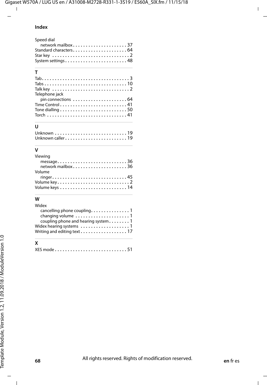 68 en fr esTemplate Module, Version 1.2, 11.09.2018 / ModuleVersion 1.0IndexGigaset W570A / LUG US en / A31008-M2728-R331-1-3S19 / E560A_SIX.fm / 11/15/18Speed dialnetwork mailbox. . . . . . . . . . . . . . . . . . . . . 37Standard characters. . . . . . . . . . . . . . . . . . . . . 64Star key  . . . . . . . . . . . . . . . . . . . . . . . . . . . . . . 2System settings . . . . . . . . . . . . . . . . . . . . . . . . 48TTab . . . . . . . . . . . . . . . . . . . . . . . . . . . . . . . . . . 3Tabs . . . . . . . . . . . . . . . . . . . . . . . . . . . . . . . . 10Talk key  . . . . . . . . . . . . . . . . . . . . . . . . . . . . . . 2Telephone jackpin connections  . . . . . . . . . . . . . . . . . . . . . 64Time Control . . . . . . . . . . . . . . . . . . . . . . . . . . 41Tone dialling . . . . . . . . . . . . . . . . . . . . . . . . . . 50Torch  . . . . . . . . . . . . . . . . . . . . . . . . . . . . . . . 41UUnknown . . . . . . . . . . . . . . . . . . . . . . . . . . . . 19Unknown caller . . . . . . . . . . . . . . . . . . . . . . . . 19VViewingmessage. . . . . . . . . . . . . . . . . . . . . . . . . . . 36network mailbox. . . . . . . . . . . . . . . . . . . . . 36Volumeringer. . . . . . . . . . . . . . . . . . . . . . . . . . . . . 45Volume key . . . . . . . . . . . . . . . . . . . . . . . . . . . . 2Volume keys . . . . . . . . . . . . . . . . . . . . . . . . . . 14WWidexcancelling phone coupling. . . . . . . . . . . . . . . 1changing volume . . . . . . . . . . . . . . . . . . . . . 1coupling phone and hearing system. . . . . . . . 1Widex hearing systems  . . . . . . . . . . . . . . . . . . . 1Writing and editing text . . . . . . . . . . . . . . . . . . 17XXES mode . . . . . . . . . . . . . . . . . . . . . . . . . . . . 51All rights reserved. Rights of modification reserved.