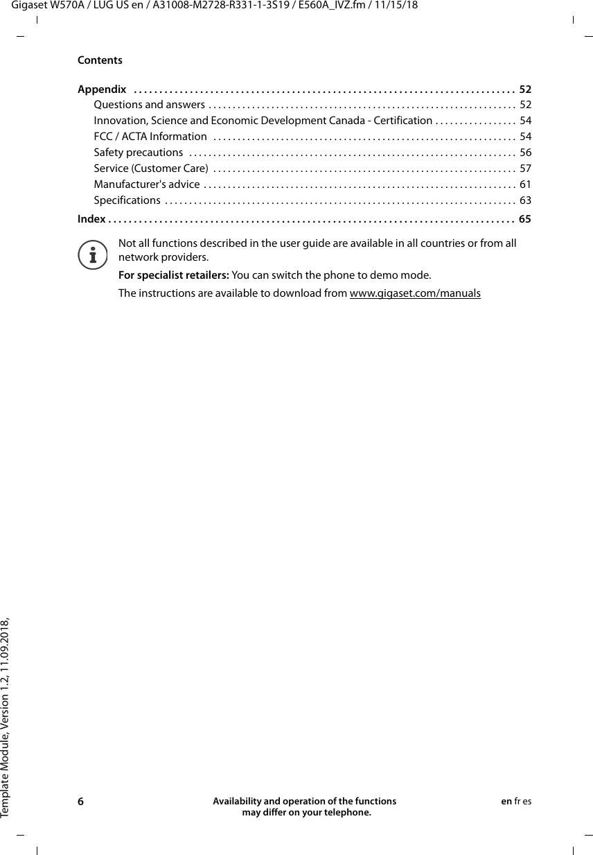 Template Module, Version 1.2, 11.09.2018,ContentsGigaset W570A / LUG US en / A31008-M2728-R331-1-3S19 / E560A_IVZ.fm / 11/15/186Availability and operation of the functions   may differ on your telephone.en fr esAppendix   . . . . . . . . . . . . . . . . . . . . . . . . . . . . . . . . . . . . . . . . . . . . . . . . . . . . . . . . . . . . . . . . . . . . . . . . . . .  52Questions and answers . . . . . . . . . . . . . . . . . . . . . . . . . . . . . . . . . . . . . . . . . . . . . . . . . . . . . . . . . . . . . . . .  52Innovation, Science and Economic Development Canada - Certification . . . . . . . . . . . . . . . . .  54FCC / ACTA Information   . . . . . . . . . . . . . . . . . . . . . . . . . . . . . . . . . . . . . . . . . . . . . . . . . . . . . . . . . . . . . . .  54Safety precautions   . . . . . . . . . . . . . . . . . . . . . . . . . . . . . . . . . . . . . . . . . . . . . . . . . . . . . . . . . . . . . . . . . . . .  56Service (Customer Care)  . . . . . . . . . . . . . . . . . . . . . . . . . . . . . . . . . . . . . . . . . . . . . . . . . . . . . . . . . . . . . . .  57Manufacturer&apos;s advice . . . . . . . . . . . . . . . . . . . . . . . . . . . . . . . . . . . . . . . . . . . . . . . . . . . . . . . . . . . . . . . . .  61Specifications  . . . . . . . . . . . . . . . . . . . . . . . . . . . . . . . . . . . . . . . . . . . . . . . . . . . . . . . . . . . . . . . . . . . . . . . . .  63Index . . . . . . . . . . . . . . . . . . . . . . . . . . . . . . . . . . . . . . . . . . . . . . . . . . . . . . . . . . . . . . . . . . . . . . . . . . . . . . . .  65Not all functions described in the user guide are available in all countries or from all network providers.For specialist retailers: You can switch the phone to demo mode.The instructions are available to download from www.gigaset.com/manuals 