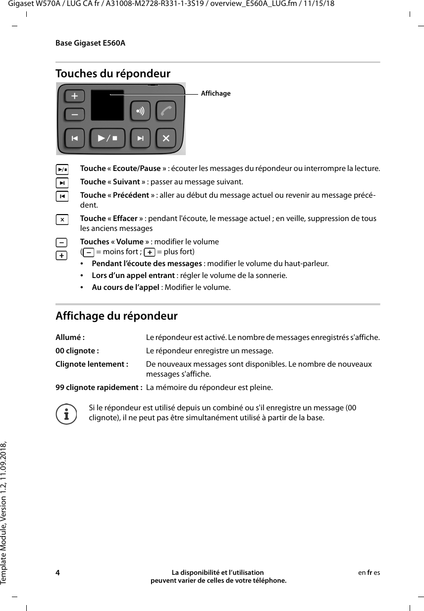 Template Module, Version 1.2, 11.09.2018,Base Gigaset E560AGigaset W570A / LUG CA fr / A31008-M2728-R331-1-3S19 / overview_E560A_LUG.fm / 11/15/184La disponibilité et l’utilisation  peuvent varier de celles de votre téléphone.en fr esTouches du répondeurAffichage du répondeurTouche « Ecoute/Pause » : écouter les messages du répondeur ou interrompre la lecture. Touche « Suivant » : passer au message suivant.Touche « Précédent » : aller au début du message actuel ou revenir au message précé-dent.Touche « Effacer » : pendant l&apos;écoute, le message actuel ; en veille, suppression de tous les anciens messages Touches « Volume » : modifier le volume (  = moins fort ;   = plus fort)•Pendant l’écoute des messages : modifier le volume du haut-parleur.•Lors d’un appel entrant : régler le volume de la sonnerie.•Au cours de l’appel : Modifier le volume.Allumé :  Le répondeur est activé. Le nombre de messages enregistrés s&apos;affiche.00 clignote :  Le répondeur enregistre un message.Clignote lentement :  De nouveaux messages sont disponibles. Le nombre de nouveaux messages s&apos;affiche.99 clignote rapidement :  La mémoire du répondeur est pleine.Si le répondeur est utilisé depuis un combiné ou s&apos;il enregistre un message (00 clignote), il ne peut pas être simultanément utilisé à partir de la base. Affichage