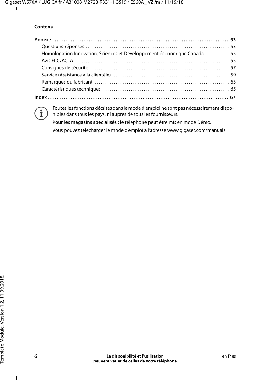 Template Module, Version 1.2, 11.09.2018,ContenuGigaset W570A / LUG CA fr / A31008-M2728-R331-1-3S19 / E560A_IVZ.fm / 11/15/186La disponibilité et l’utilisation  peuvent varier de celles de votre téléphone.en fr esAnnexe . . . . . . . . . . . . . . . . . . . . . . . . . . . . . . . . . . . . . . . . . . . . . . . . . . . . . . . . . . . . . . . . . . . . . . . . . . . . . .  53Questions-réponses  . . . . . . . . . . . . . . . . . . . . . . . . . . . . . . . . . . . . . . . . . . . . . . . . . . . . . . . . . . . . . . . . . . .  53Homologation Innovation, Sciences et Développement économique Canada  . . . . . . . . . . .  55Avis FCC/ACTA  . . . . . . . . . . . . . . . . . . . . . . . . . . . . . . . . . . . . . . . . . . . . . . . . . . . . . . . . . . . . . . . . . . . . . . . .  55Consignes de sécurité  . . . . . . . . . . . . . . . . . . . . . . . . . . . . . . . . . . . . . . . . . . . . . . . . . . . . . . . . . . . . . . . . .  57Service (Assistance à la clientèle)   . . . . . . . . . . . . . . . . . . . . . . . . . . . . . . . . . . . . . . . . . . . . . . . . . . . . . .  59Remarques du fabricant  . . . . . . . . . . . . . . . . . . . . . . . . . . . . . . . . . . . . . . . . . . . . . . . . . . . . . . . . . . . . . . .  63Caractéristiques techniques  . . . . . . . . . . . . . . . . . . . . . . . . . . . . . . . . . . . . . . . . . . . . . . . . . . . . . . . . . . .  65Index . . . . . . . . . . . . . . . . . . . . . . . . . . . . . . . . . . . . . . . . . . . . . . . . . . . . . . . . . . . . . . . . . . . . . . . . . . . . . . . .  67Toutes les fonctions décrites dans le mode d&apos;emploi ne sont pas nécessairement dispo-nibles dans tous les pays, ni auprès de tous les fournisseurs.Pour les magasins spécialisés : le téléphone peut être mis en mode Démo.Vous pouvez télécharger le mode d’emploi à l’adresse www.gigaset.com/manuals. 