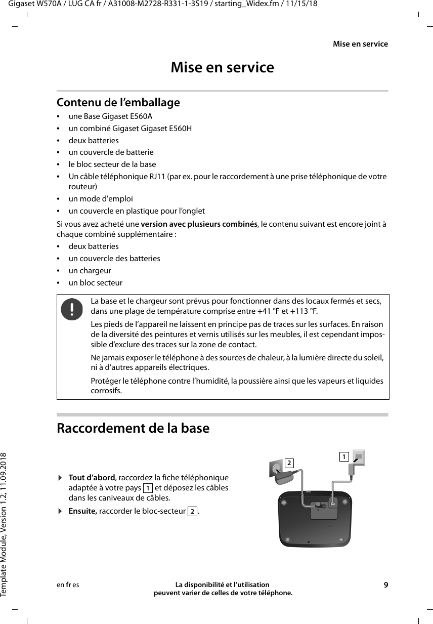 Gigaset W570A / LUG CA fr / A31008-M2728-R331-1-3S19 / starting_Widex.fm / 11/15/18Template Module, Version 1.2, 11.09.2018Mise en serviceLa disponibilité et l’utilisation  peuvent varier de celles de votre téléphone. 9en fr esMise en serviceContenu de l’emballage•une Base Gigaset E560A•un combiné Gigaset Gigaset E560H•deux batteries•un couvercle de batterie•le bloc secteur de la base•Un câble téléphonique RJ11 (par ex. pour le raccordement à une prise téléphonique de votre routeur) •un mode d&apos;emploi•un couvercle en plastique pour l’ongletSi vous avez acheté une version avec plusieurs combinés, le contenu suivant est encore joint à chaque combiné supplémentaire :•deux batteries•un couvercle des batteries•un chargeur•un bloc secteurRaccordement de la baseLa base et le chargeur sont prévus pour fonctionner dans des locaux fermés et secs, dans une plage de température comprise entre +41 °F et +113 °F. Les pieds de l’appareil ne laissent en principe pas de traces sur les surfaces. En raison de la diversité des peintures et vernis utilisés sur les meubles, il est cependant impos-sible d’exclure des traces sur la zone de contact.Ne jamais exposer le téléphone à des sources de chaleur, à la lumière directe du soleil, ni à d’autres appareils électriques.Protéger le téléphone contre l’humidité, la poussière ainsi que les vapeurs et liquides corrosifs.¤Tout d’abord, raccordez la fiche téléphonique adaptée à votre pays   et déposez les câbles dans les caniveaux de câbles.¤Ensuite, raccorder le bloc-secteur  .1212