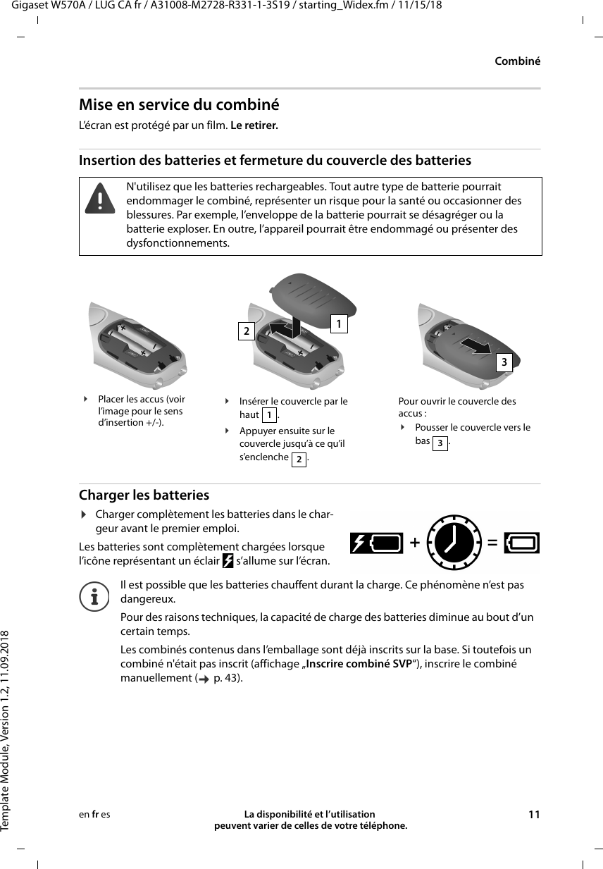 Gigaset W570A / LUG CA fr / A31008-M2728-R331-1-3S19 / starting_Widex.fm / 11/15/18Template Module, Version 1.2, 11.09.2018CombinéLa disponibilité et l’utilisation  peuvent varier de celles de votre téléphone. 11en fr esMise en service du combinéL’écran est protégé par un film. Le retirer.Insertion des batteries et fermeture du couvercle des batteriesCharger les batteries¤Charger complètement les batteries dans le char-geur avant le premier emploi. Les batteries sont complètement chargées lorsque l’icône représentant un éclair   s’allume sur l’écran.N&apos;utilisez que les batteries rechargeables. Tout autre type de batterie pourrait endommager le combiné, représenter un risque pour la santé ou occasionner des blessures. Par exemple, l’enveloppe de la batterie pourrait se désagréger ou la batterie exploser. En outre, l’appareil pourrait être endommagé ou présenter des dysfonctionnements.¥Placer les accus (voir l’image pour le sens d’insertion +/-).¥Insérer le couvercle par le haut .¥Appuyer ensuite sur le couvercle jusqu’à ce qu’il s’enclenche .12Pour ouvrir le couvercle des accus :¥Pousser le couvercle vers le bas .3123Il est possible que les batteries chauffent durant la charge. Ce phénomène n’est pas dangereux.Pour des raisons techniques, la capacité de charge des batteries diminue au bout d’un certain temps.Les combinés contenus dans l’emballage sont déjà inscrits sur la base. Si toutefois un combiné n&apos;était pas inscrit (affichage „Inscrire combiné SVP“), inscrire le combiné manuellement ( p. 43).