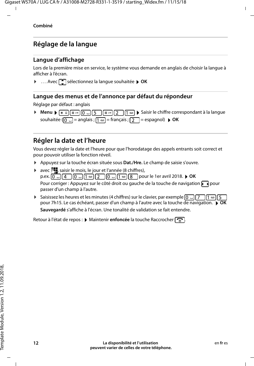 Template Module, Version 1.2, 11.09.2018,CombinéGigaset W570A / LUG CA fr / A31008-M2728-R331-1-3S19 / starting_Widex.fm / 11/15/1812 La disponibilité et l’utilisation  peuvent varier de celles de votre téléphone.en fr esRéglage de la langueLangue d’affichageLors de la première mise en service, le système vous demande en anglais de choisir la langue à afficher à l’écran. ¤ . . . Avec   sélectionnez la langue souhaitée  OKLangue des menus et de l’annonce par défaut du répondeurRéglage par défaut : anglais¤Menu         Saisir le chiffre correspondant à la langue souhaitée ( = anglais ;  = français ;  = espagnol)   OKRégler la date et l’heureVous devez régler la date et l&apos;heure pour que l&apos;horodatage des appels entrants soit correct et pour pouvoir utiliser la fonction réveil.¤Appuyez sur la touche écran située sous Dat./Hre. Le champ de saisie s&apos;ouvre.¤avec  , saisir le mois, le jour et l’année (8 chiffres),p.ex.   pour le 1er avril 2018.  OKPour corriger : Appuyez sur le côté droit ou gauche de la touche de navigation   pour passer d&apos;un champ à l&apos;autre. ¤Saisissez les heures et les minutes (4 chiffres) sur le clavier, par exemple         pour 7h15. Le cas échéant, passer d&apos;un champ à l&apos;autre avec la touche de navigation.   OKSauvegardé s&apos;affiche à l&apos;écran. Une tonalité de validation se fait entendre.Retour à l&apos;état de repos :  Maintenir enfoncée la touche Raccrocher  .