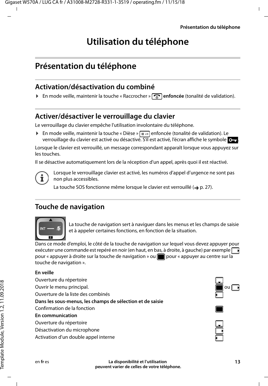 Gigaset W570A / LUG CA fr / A31008-M2728-R331-1-3S19 / operating.fm / 11/15/18Template Module, Version 1.2, 11.09.2018Présentation du téléphoneLa disponibilité et l’utilisation  peuvent varier de celles de votre téléphone. 13en fr esUtilisation du téléphonePrésentation du téléphoneActivation/désactivation du combiné¤En mode veille, maintenir la touche « Raccrocher »   enfoncée (tonalité de validation).Activer/désactiver le verrouillage du clavierLe verrouillage du clavier empêche l&apos;utilisation involontaire du téléphone.¤En mode veille, maintenir la touche « Dièse »   enfoncée (tonalité de validation). Le verrouillage du clavier est activé ou désactivé. S’il est activé, l’écran affiche le symbole  .Lorsque le clavier est verrouillé, un message correspondant apparaît lorsque vous appuyez sur les touches.Il se désactive automatiquement lors de la réception d&apos;un appel, après quoi il est réactivé.Touche de navigationDans ce mode d’emploi, le côté de la touche de navigation sur lequel vous devez appuyer pour exécuter une commande est repéré en noir (en haut, en bas, à droite, à gauche) par exemple   pour « appuyer à droite sur la touche de navigation » ou   pour « appuyer au centre sur la touche de navigation ». Lorsque le verrouillage clavier est activé, les numéros d’appel d’urgence ne sont pas non plus accessibles.La touche SOS fonctionne même lorsque le clavier est verrouillé ( p. 27).La touche de navigation sert à naviguer dans les menus et les champs de saisie et à appeler certaines fonctions, en fonction de la situation. En veille Ouverture du répertoireOuvrir le menu principal.   ou Ouverture de la liste des combinésDans les sous-menus, les champs de sélection et de saisie Confirmation de la fonctionEn communication Ouverture du répertoireDésactivation du microphoneActivation d&apos;un double appel interne