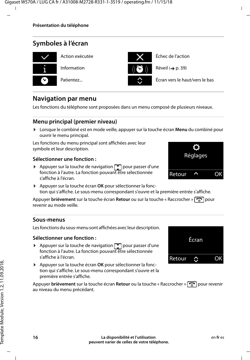 Template Module, Version 1.2, 11.09.2018,Présentation du téléphoneGigaset W570A / LUG CA fr / A31008-M2728-R331-1-3S19 / operating.fm / 11/15/1816 La disponibilité et l’utilisation  peuvent varier de celles de votre téléphone.en fr esSymboles à l’écranNavigation par menuLes fonctions du téléphone sont proposées dans un menu composé de plusieurs niveaux.Menu principal (premier niveau) ¤Lorsque le combiné est en mode veille, appuyer sur la touche écran Menu du combiné pour ouvrir le menu principal.Les fonctions du menu principal sont affichées avec leur symbole et leur description. Sélectionner une fonction :¤Appuyer sur la touche de navigation   pour passer d&apos;une fonction à l&apos;autre. La fonction pouvant être sélectionnée s&apos;affiche à l&apos;écran.¤Appuyer sur la touche écran OK pour sélectionner la fonc-tion qui s&apos;affiche. Le sous-menu correspondant s&apos;ouvre et la première entrée s&apos;affiche.Appuyer brièvement sur la touche écran Retour ou sur la touche « Raccrocher »   pour revenir au mode veille.Sous-menus Les fonctions du sous-menu sont affichées avec leur description. Sélectionner une fonction :¤Appuyer sur la touche de navigation   pour passer d&apos;une fonction à l&apos;autre. La fonction pouvant être sélectionnée s&apos;affiche à l&apos;écran.¤Appuyer sur la touche écran OK pour sélectionner la fonc-tion qui s&apos;affiche. Le sous-menu correspondant s&apos;ouvre et la première entrée s&apos;affiche.Appuyer brièvement sur la touche écran Retour ou la touche « Raccrocher »   pour revenir au niveau du menu précédant.Action exécutée Échec de l’actionInformation Réveil (p. 39) Patientez... Écran vers le haut/vers le basRéglagesRetour OKÉcranRetour OK