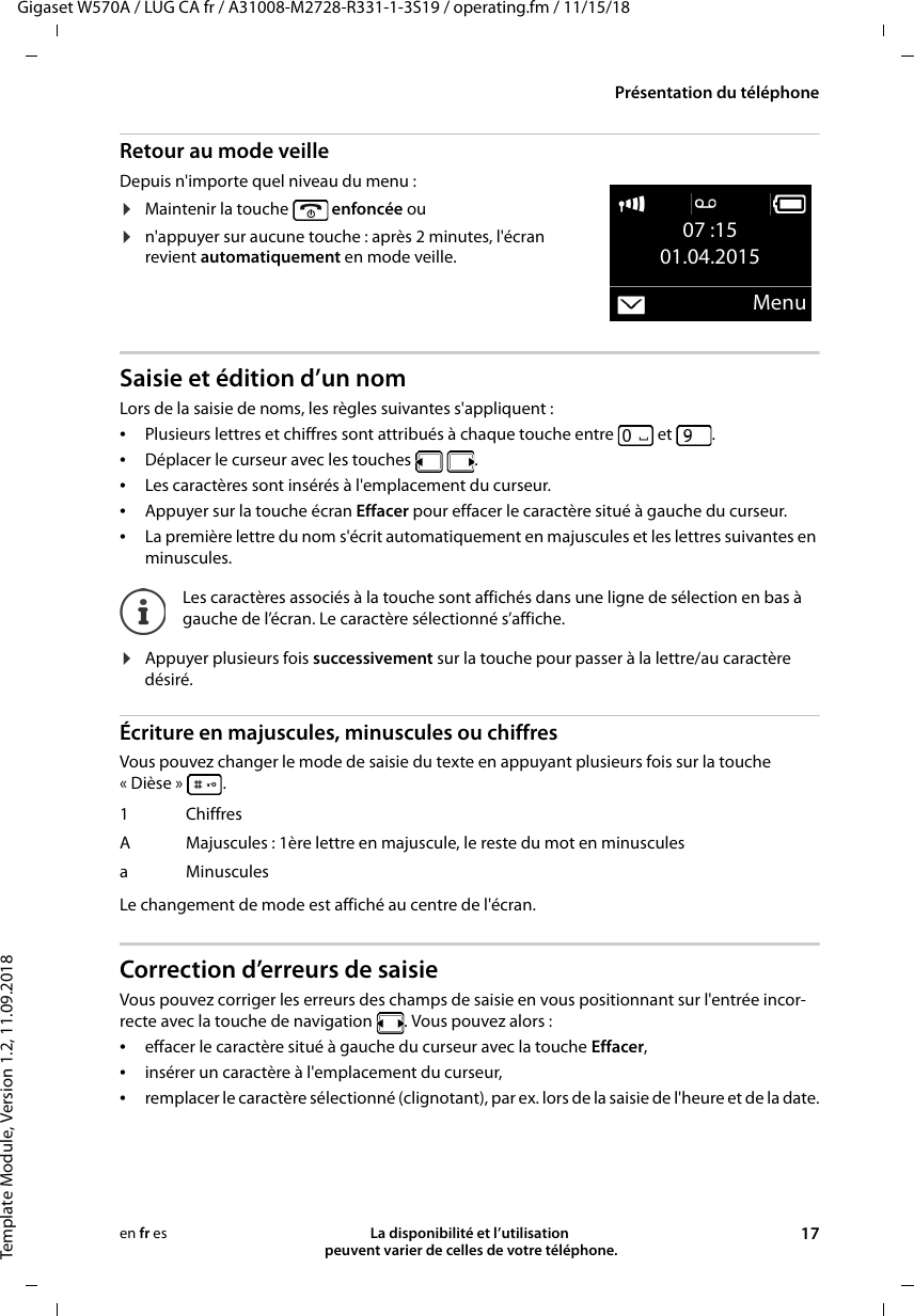 Gigaset W570A / LUG CA fr / A31008-M2728-R331-1-3S19 / operating.fm / 11/15/18Template Module, Version 1.2, 11.09.2018Présentation du téléphoneLa disponibilité et l’utilisation  peuvent varier de celles de votre téléphone. 17en fr esRetour au mode veilleDepuis n&apos;importe quel niveau du menu :¤Maintenir la touche   enfoncée ou¤n&apos;appuyer sur aucune touche : après 2 minutes, l&apos;écran revient automatiquement en mode veille.Saisie et édition d’un nomLors de la saisie de noms, les règles suivantes s&apos;appliquent :•Plusieurs lettres et chiffres sont attribués à chaque touche entre   et  .•Déplacer le curseur avec les touches    .•Les caractères sont insérés à l&apos;emplacement du curseur.•Appuyer sur la touche écran Effacer pour effacer le caractère situé à gauche du curseur.•La première lettre du nom s&apos;écrit automatiquement en majuscules et les lettres suivantes en minuscules.¤Appuyer plusieurs fois successivement sur la touche pour passer à la lettre/au caractère désiré.Écriture en majuscules, minuscules ou chiffresVous pouvez changer le mode de saisie du texte en appuyant plusieurs fois sur la touche «Dièse» .Le changement de mode est affiché au centre de l&apos;écran.Correction d’erreurs de saisie Vous pouvez corriger les erreurs des champs de saisie en vous positionnant sur l&apos;entrée incor-recte avec la touche de navigation  . Vous pouvez alors :•effacer le caractère situé à gauche du curseur avec la touche Effacer, •insérer un caractère à l&apos;emplacement du curseur,•remplacer le caractère sélectionné (clignotant), par ex. lors de la saisie de l&apos;heure et de la date.07 :1501.04.2015MenuLes caractères associés à la touche sont affichés dans une ligne de sélection en bas à gauche de l’écran. Le caractère sélectionné s’affiche.1 ChiffresA Majuscules : 1ère lettre en majuscule, le reste du mot en minusculesaMinuscules