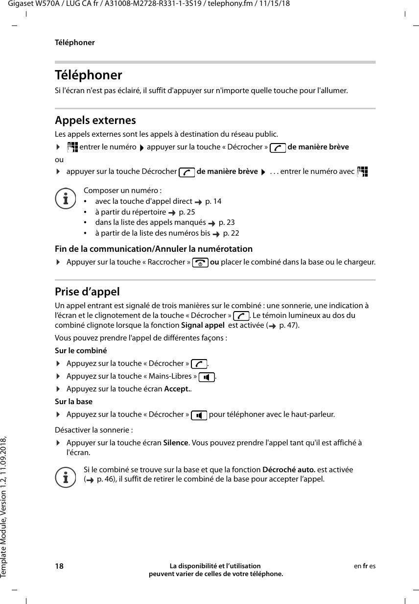 Template Module, Version 1.2, 11.09.2018,TéléphonerGigaset W570A / LUG CA fr / A31008-M2728-R331-1-3S19 / telephony.fm / 11/15/1818 La disponibilité et l’utilisation  peuvent varier de celles de votre téléphone.en fr esTéléphonerSi l&apos;écran n&apos;est pas éclairé, il suffit d&apos;appuyer sur n&apos;importe quelle touche pour l&apos;allumer. Appels externes Les appels externes sont les appels à destination du réseau public.¤ entrer le numéro   appuyer sur la touche « Décrocher »   de manière brèveou¤appuyer sur la touche Décrocher   de manière brève   . . . entrer le numéro avec    Fin de la communication/Annuler la numérotation¤Appuyer sur la touche « Raccrocher »   ou placer le combiné dans la base ou le chargeur.Prise d’appelUn appel entrant est signalé de trois manières sur le combiné : une sonnerie, une indication à l’écran et le clignotement de la touche « Décrocher »  . Le témoin lumineux au dos du combiné clignote lorsque la fonction Signal appel  est activée (   p. 47). Vous pouvez prendre l&apos;appel de différentes façons :Sur le combiné ¤Appuyez sur la touche « Décrocher »  .¤Appuyez sur la touche « Mains-Libres »  . ¤Appuyez sur la touche écran Accept.. Sur la base ¤Appuyez sur la touche « Décrocher »   pour téléphoner avec le haut-parleur.Désactiver la sonnerie :¤Appuyer sur la touche écran Silence. Vous pouvez prendre l&apos;appel tant qu&apos;il est affiché à l&apos;écran.Composer un numéro :•avec la touche d&apos;appel direct    p. 14•à partir du répertoire    p. 25•dans la liste des appels manqués    p. 23•à partir de la liste des numéros bis    p. 22Si le combiné se trouve sur la base et que la fonction Décroché auto. est activée ( p. 46), il suffit de retirer le combiné de la base pour accepter l’appel. 