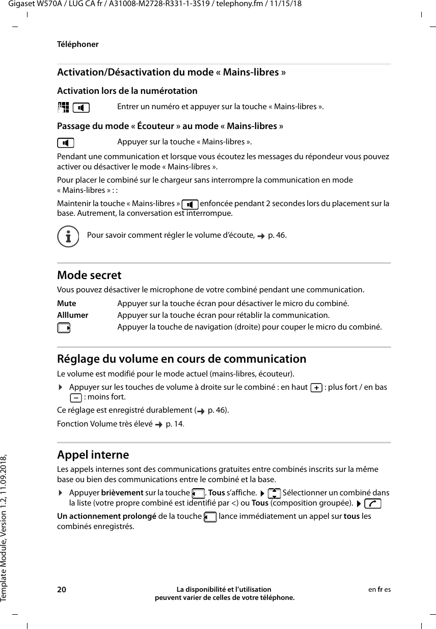 Template Module, Version 1.2, 11.09.2018,TéléphonerGigaset W570A / LUG CA fr / A31008-M2728-R331-1-3S19 / telephony.fm / 11/15/1820 La disponibilité et l’utilisation  peuvent varier de celles de votre téléphone.en fr esActivation/Désactivation du mode « Mains-libres »Activation lors de la numérotation Passage du mode « Écouteur » au mode « Mains-libres »Pendant une communication et lorsque vous écoutez les messages du répondeur vous pouvez activer ou désactiver le mode « Mains-libres ».Pour placer le combiné sur le chargeur sans interrompre la communication en mode «Mains-libres»::Maintenir la touche « Mains-libres »   enfoncée pendant 2 secondes lors du placement sur la base. Autrement, la conversation est interrompue.Mode secretVous pouvez désactiver le microphone de votre combiné pendant une communication. Réglage du volume en cours de communicationLe volume est modifié pour le mode actuel (mains-libres, écouteur). ¤Appuyer sur les touches de volume à droite sur le combiné : en haut   : plus fort / en bas : moins fort.Ce réglage est enregistré durablement (  p. 46).Fonction Volume très élevé   p. 14.Appel interneLes appels internes sont des communications gratuites entre combinés inscrits sur la même base ou bien des communications entre le combiné et la base. ¤Appuyer brièvement sur la touche  . Tous s’affiche.    Sélectionner un combiné dans la liste (votre propre combiné est identifié par &lt;) ou To us (composition groupée).    Un actionnement prolongé de la touche   lance immédiatement un appel sur tous les combinés enregistrés.  Entrer un numéro et appuyer sur la touche « Mains-libres ».Appuyer sur la touche « Mains-libres ».Pour savoir comment régler le volume d’écoute,   p. 46. Mute Appuyer sur la touche écran pour désactiver le micro du combiné. Alllumer Appuyer sur la touche écran pour rétablir la communication.Appuyer la touche de navigation (droite) pour couper le micro du combiné.